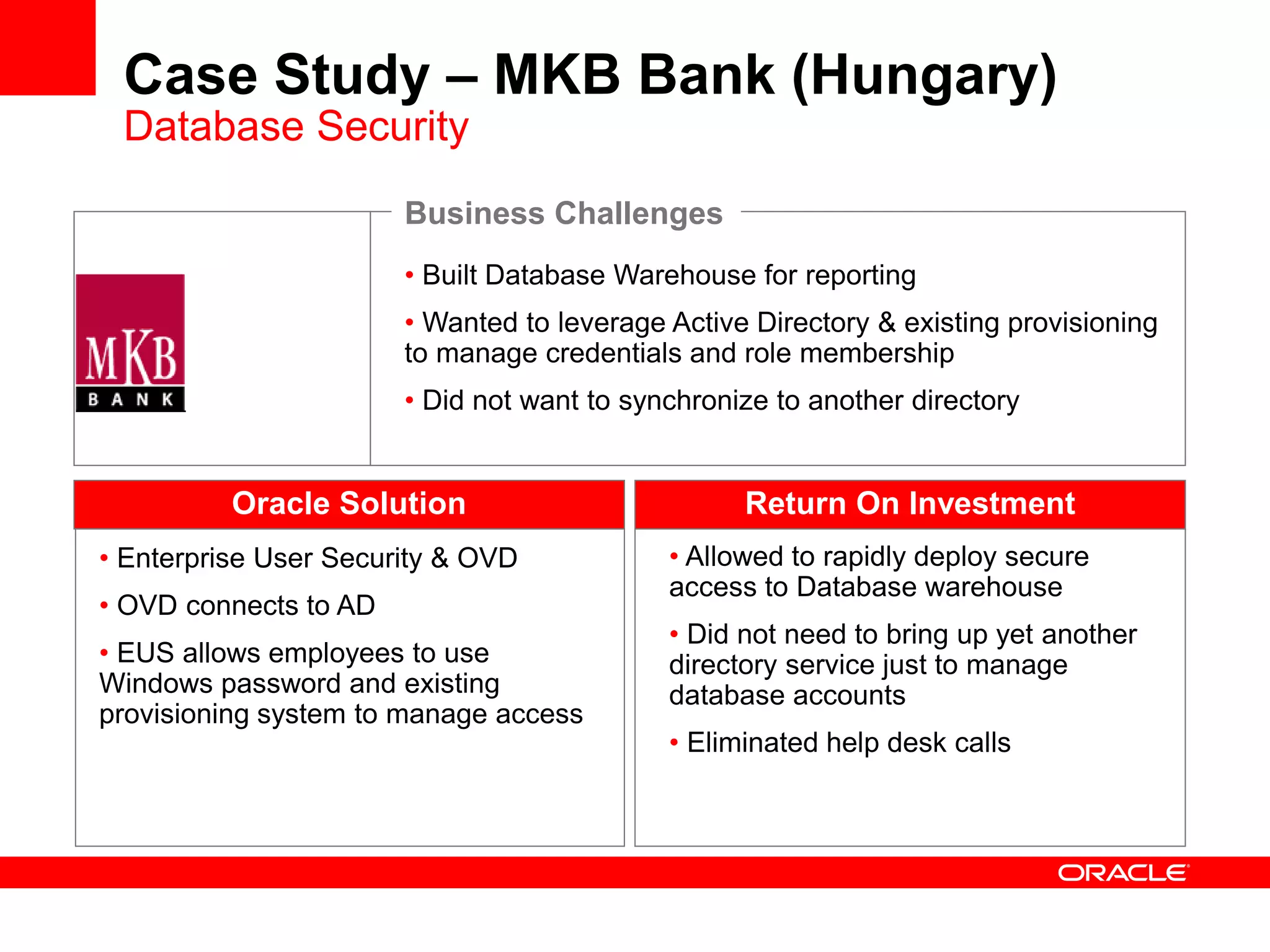 • Built Database Warehouse for reporting
• Wanted to leverage Active Directory & existing provisioning
to manage credentials and role membership
• Did not want to synchronize to another directory
Oracle Solution
• Enterprise User Security & OVD
• OVD connects to AD
• EUS allows employees to use
Windows password and existing
provisioning system to manage access
Business Challenges
• Allowed to rapidly deploy secure
access to Database warehouse
• Did not need to bring up yet another
directory service just to manage
database accounts
• Eliminated help desk calls
Return On Investment
Case Study – MKB Bank (Hungary)
Database Security
 