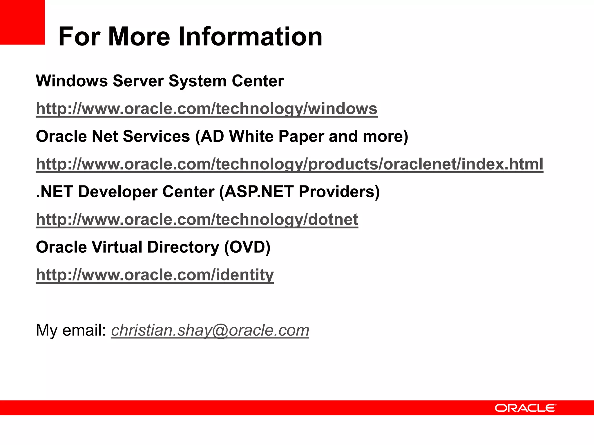 For More Information
Windows Server System Center
http://www.oracle.com/technology/windows
Oracle Net Services (AD White Paper and more)
http://www.oracle.com/technology/products/oraclenet/index.html
.NET Developer Center (ASP.NET Providers)
http://www.oracle.com/technology/dotnet
Oracle Virtual Directory (OVD)
http://www.oracle.com/identity
My email: christian.shay@oracle.com
 