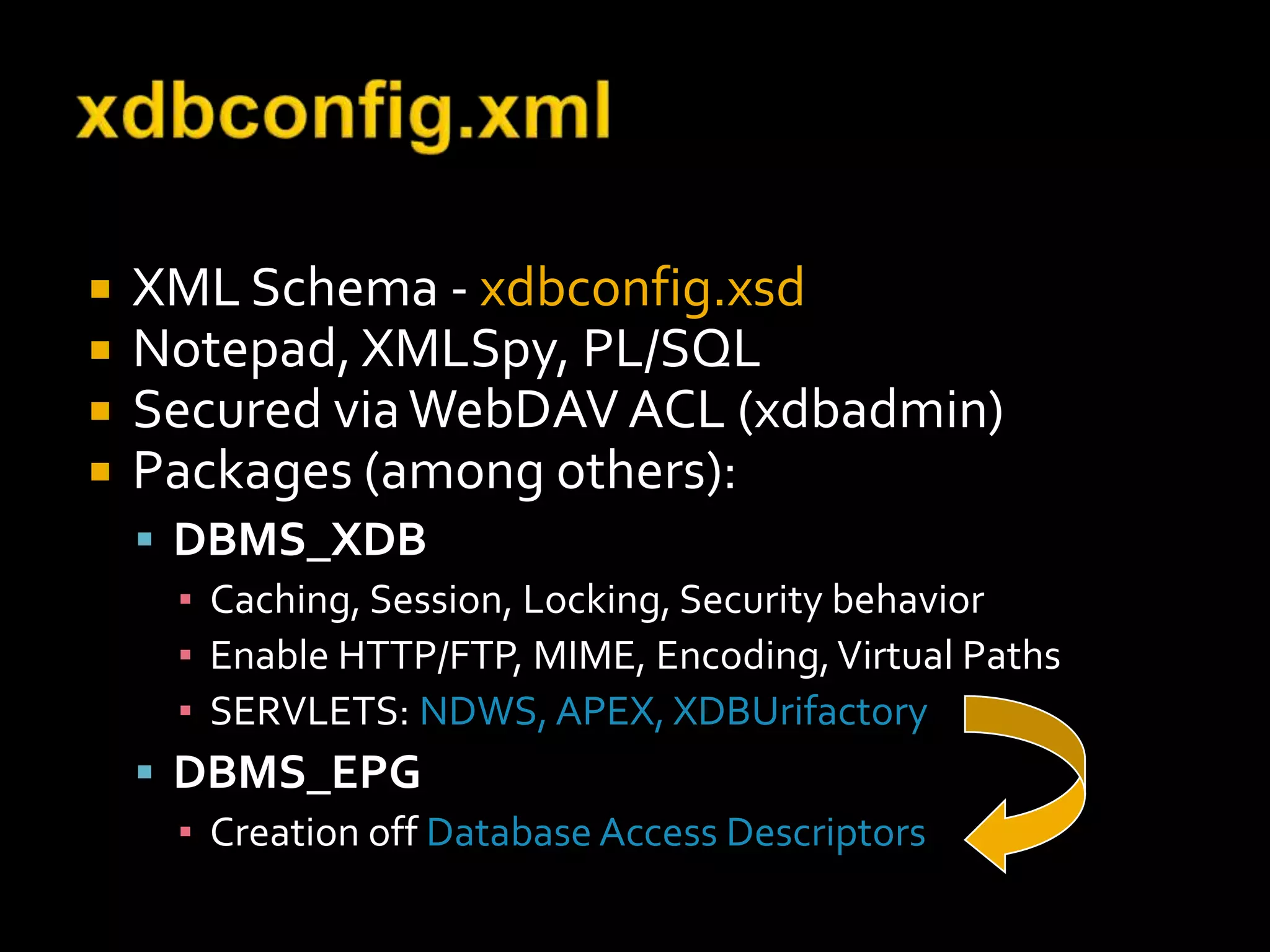    XML Schema - xdbconfig.xsd
   Notepad, XMLSpy, PL/SQL
   Secured via WebDAV ACL (xdbadmin)
   Packages (among others):
     DBMS_XDB
      ▪ Caching, Session, Locking, Security behavior
      ▪ Enable HTTP/FTP, MIME, Encoding, Virtual Paths
      ▪ SERVLETS: NDWS, APEX, XDBUrifactory
     DBMS_EPG
      ▪ Creation off Database Access Descriptors
 