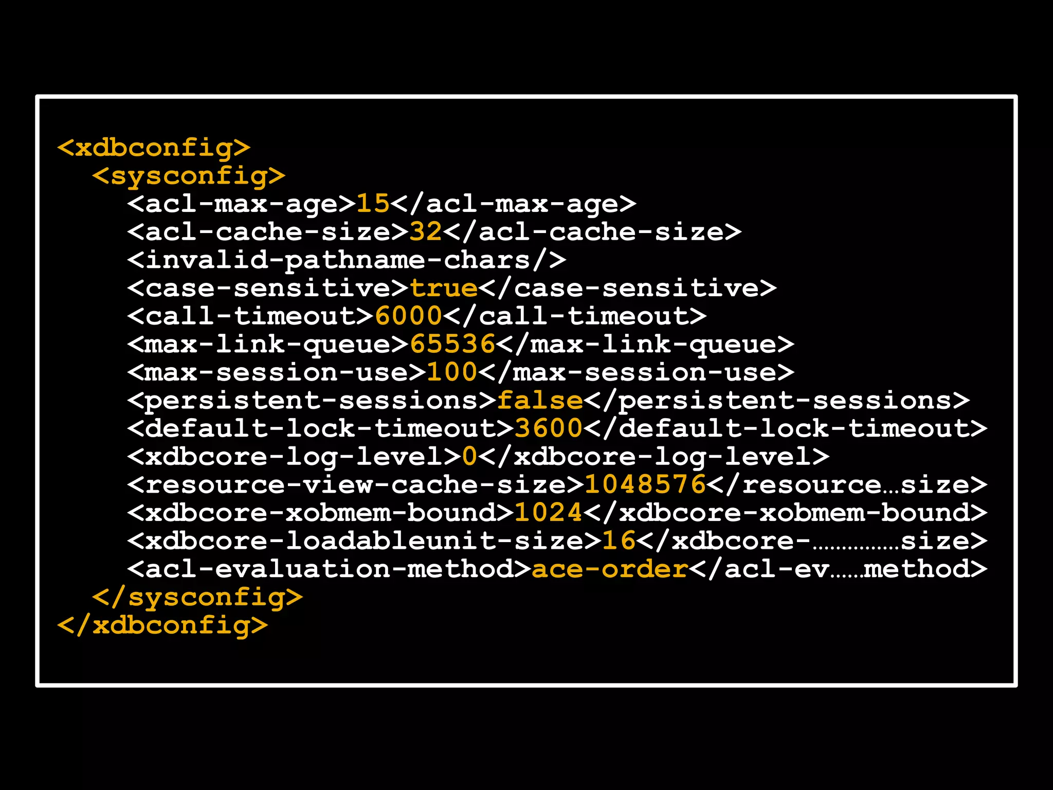 <xdbconfig>
  <sysconfig>
    <acl-max-age>15</acl-max-age>
    <acl-cache-size>32</acl-cache-size>
    <invalid-pathname-chars/>
    <case-sensitive>true</case-sensitive>
    <call-timeout>6000</call-timeout>
    <max-link-queue>65536</max-link-queue>
    <max-session-use>100</max-session-use>
    <persistent-sessions>false</persistent-sessions>
    <default-lock-timeout>3600</default-lock-timeout>
    <xdbcore-log-level>0</xdbcore-log-level>
    <resource-view-cache-size>1048576</resource…size>
    <xdbcore-xobmem-bound>1024</xdbcore-xobmem-bound>
    <xdbcore-loadableunit-size>16</xdbcore-……………size>
    <acl-evaluation-method>ace-order</acl-ev……method>
  </sysconfig>
</xdbconfig>
 