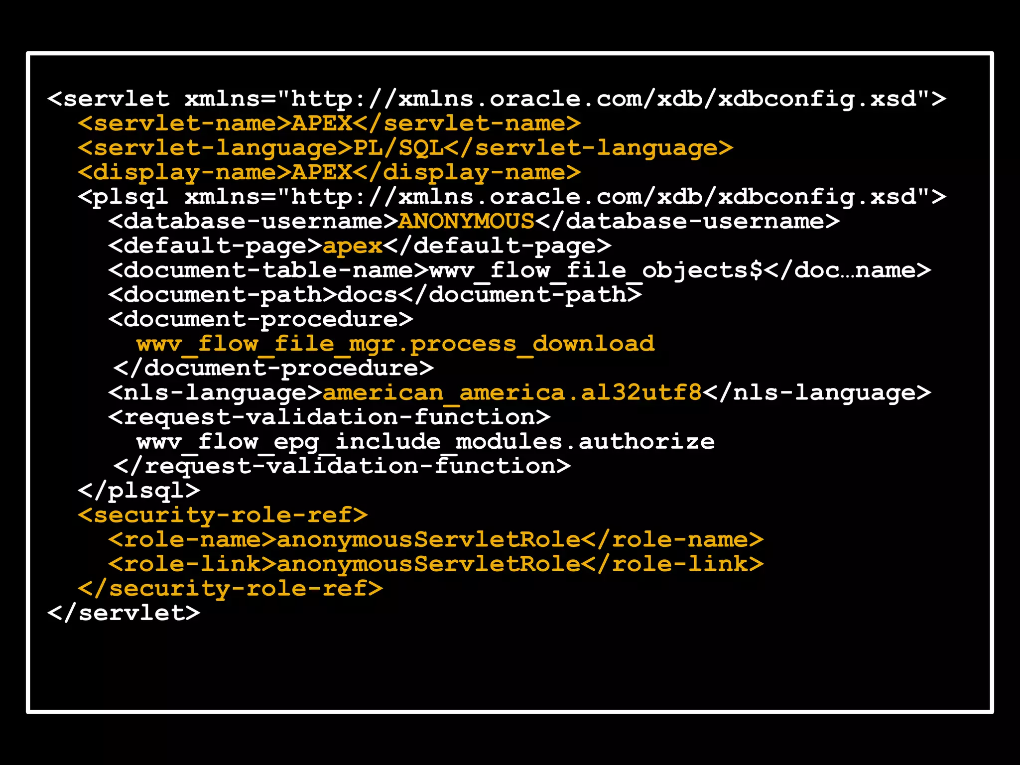 <servlet xmlns="http://xmlns.oracle.com/xdb/xdbconfig.xsd">
  <servlet-name>APEX</servlet-name>
  <servlet-language>PL/SQL</servlet-language>
  <display-name>APEX</display-name>
  <plsql xmlns="http://xmlns.oracle.com/xdb/xdbconfig.xsd">
    <database-username>ANONYMOUS</database-username>
    <default-page>apex</default-page>
    <document-table-name>wwv_flow_file_objects$</doc…name>
    <document-path>docs</document-path>
    <document-procedure>
      wwv_flow_file_mgr.process_download
    </document-procedure>
    <nls-language>american_america.al32utf8</nls-language>
    <request-validation-function>
      wwv_flow_epg_include_modules.authorize
    </request-validation-function>
  </plsql>
  <security-role-ref>
    <role-name>anonymousServletRole</role-name>
    <role-link>anonymousServletRole</role-link>
  </security-role-ref>
</servlet>
 