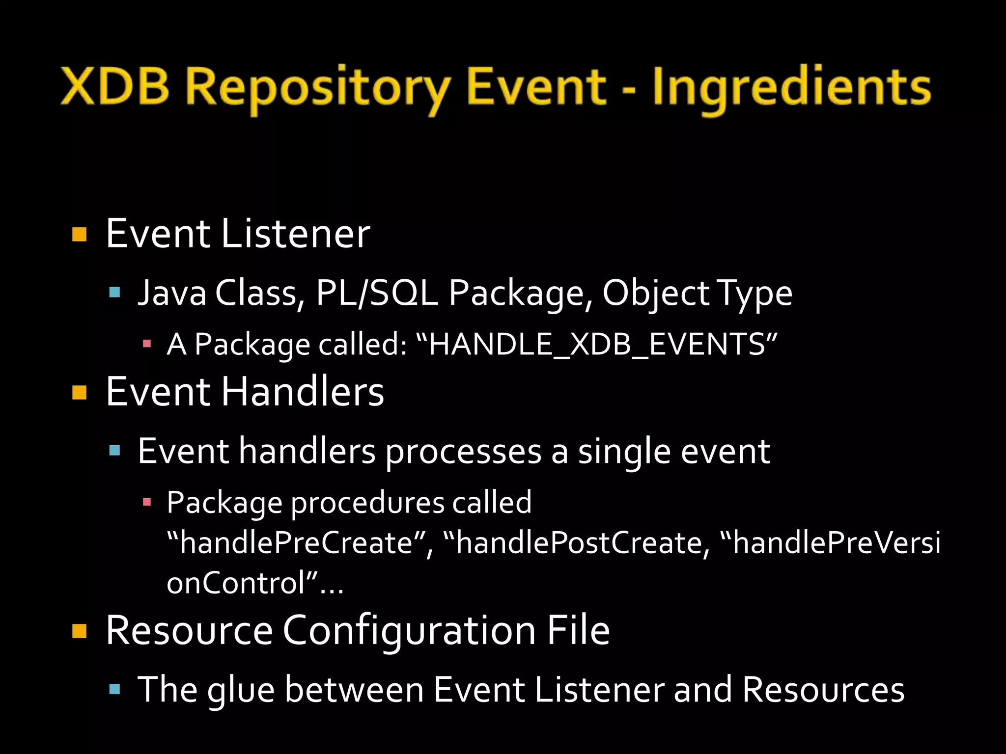    Event Listener
     Java Class, PL/SQL Package, Object Type
      ▪ A Package called: “HANDLE_XDB_EVENTS”
   Event Handlers
     Event handlers processes a single event
      ▪ Package procedures called
        “handlePreCreate”, “handlePostCreate, “handlePreVersi
        onControl”…
   Resource Configuration File
     The glue between Event Listener and Resources
 