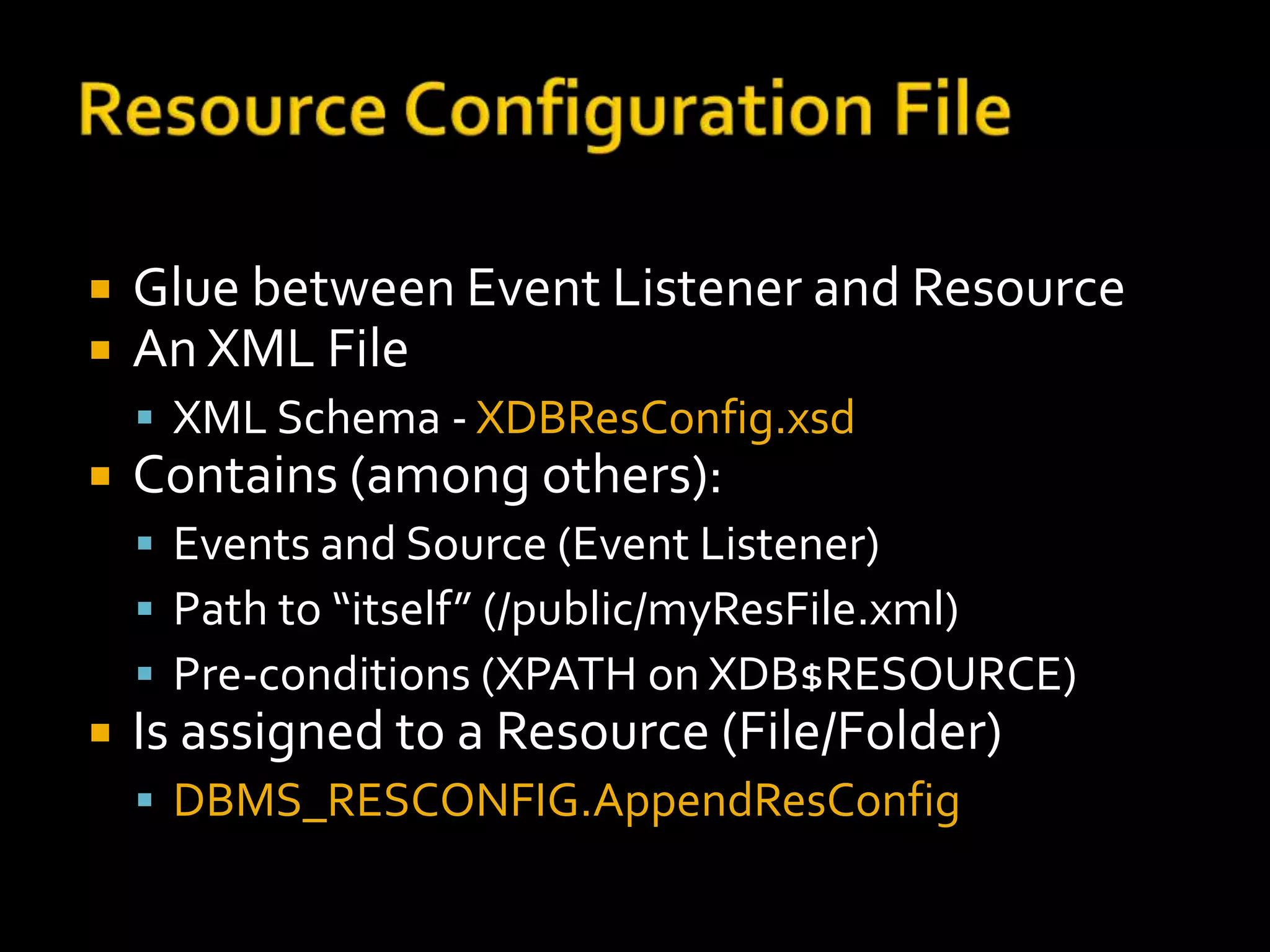    Glue between Event Listener and Resource
   An XML File
     XML Schema - XDBResConfig.xsd
   Contains (among others):
     Events and Source (Event Listener)
     Path to “itself” (/public/myResFile.xml)
     Pre-conditions (XPATH on XDB$RESOURCE)
   Is assigned to a Resource (File/Folder)
     DBMS_RESCONFIG.AppendResConfig
 