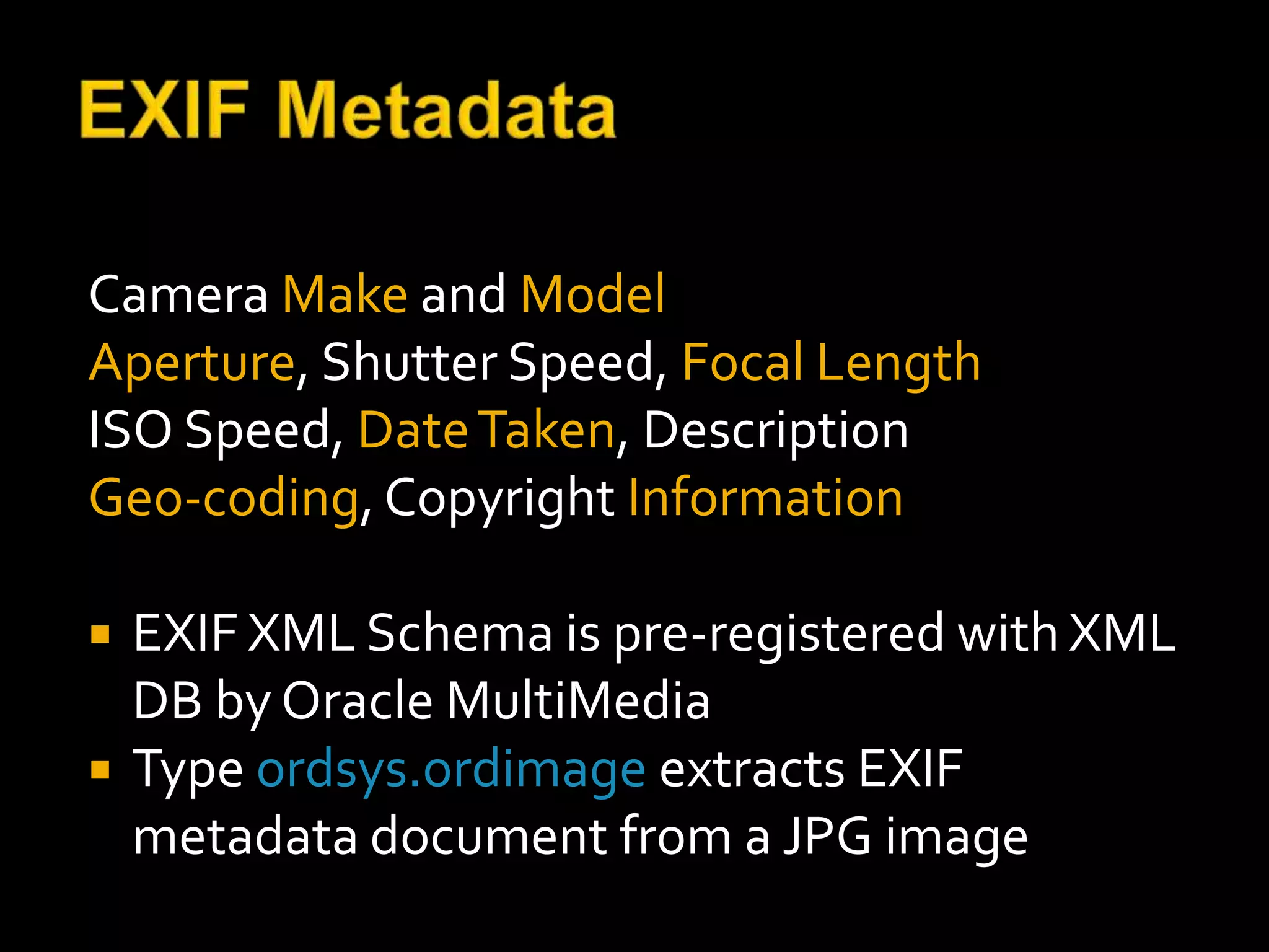 Camera Make and Model
Aperture, Shutter Speed, Focal Length
ISO Speed, Date Taken, Description
Geo-coding, Copyright Information

   EXIF XML Schema is pre-registered with XML
    DB by Oracle MultiMedia
   Type ordsys.ordimage extracts EXIF
    metadata document from a JPG image
 