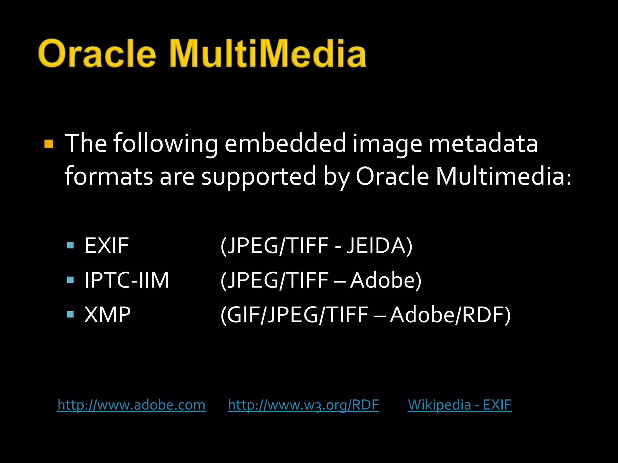    The following embedded image metadata
    formats are supported by Oracle Multimedia:

      EXIF                (JPEG/TIFF - JEIDA)
      IPTC-IIM            (JPEG/TIFF – Adobe)
      XMP                 (GIF/JPEG/TIFF – Adobe/RDF)


    http://www.adobe.com   http://www.w3.org/RDF   Wikipedia - EXIF
 