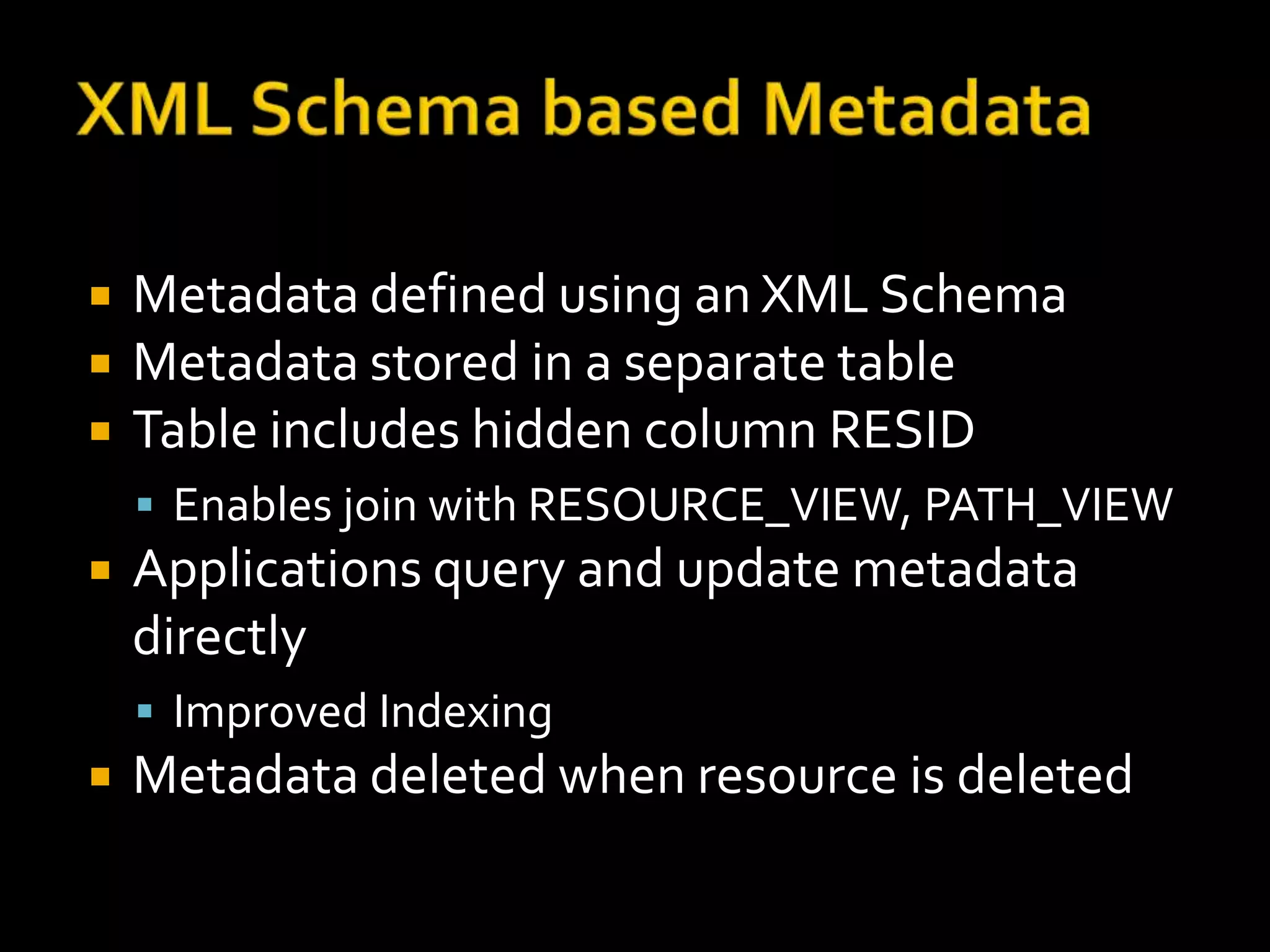    Metadata defined using an XML Schema
   Metadata stored in a separate table
   Table includes hidden column RESID
     Enables join with RESOURCE_VIEW, PATH_VIEW
   Applications query and update metadata
    directly
     Improved Indexing
   Metadata deleted when resource is deleted
 