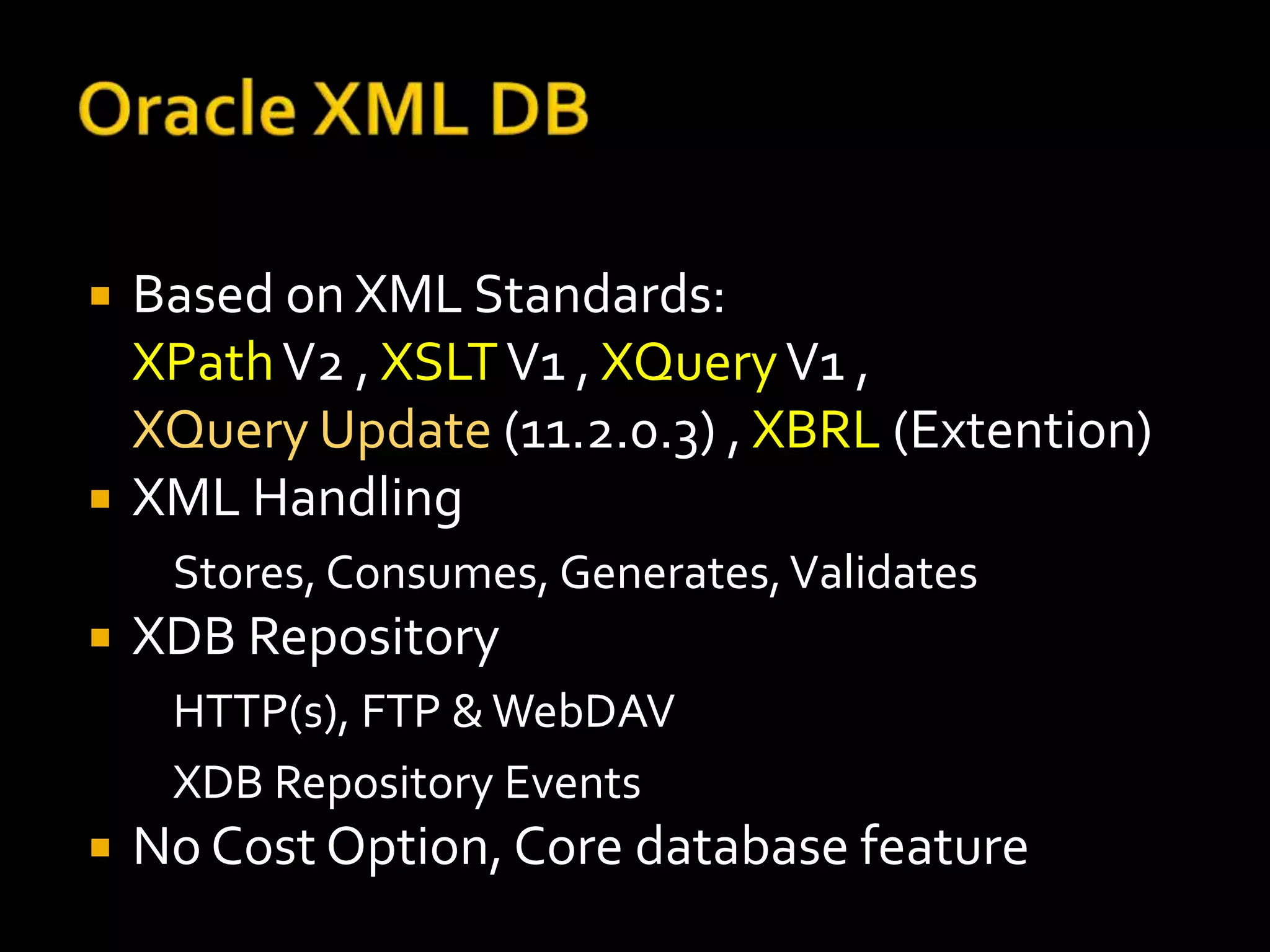    Based on XML Standards:
    XPath V2 , XSLT V1 , XQuery V1 ,
    XQuery Update (11.2.0.3) , XBRL (Extention)
   XML Handling
     Stores, Consumes, Generates, Validates
   XDB Repository
     HTTP(s), FTP & WebDAV
     XDB Repository Events
   No Cost Option, Core database feature
 