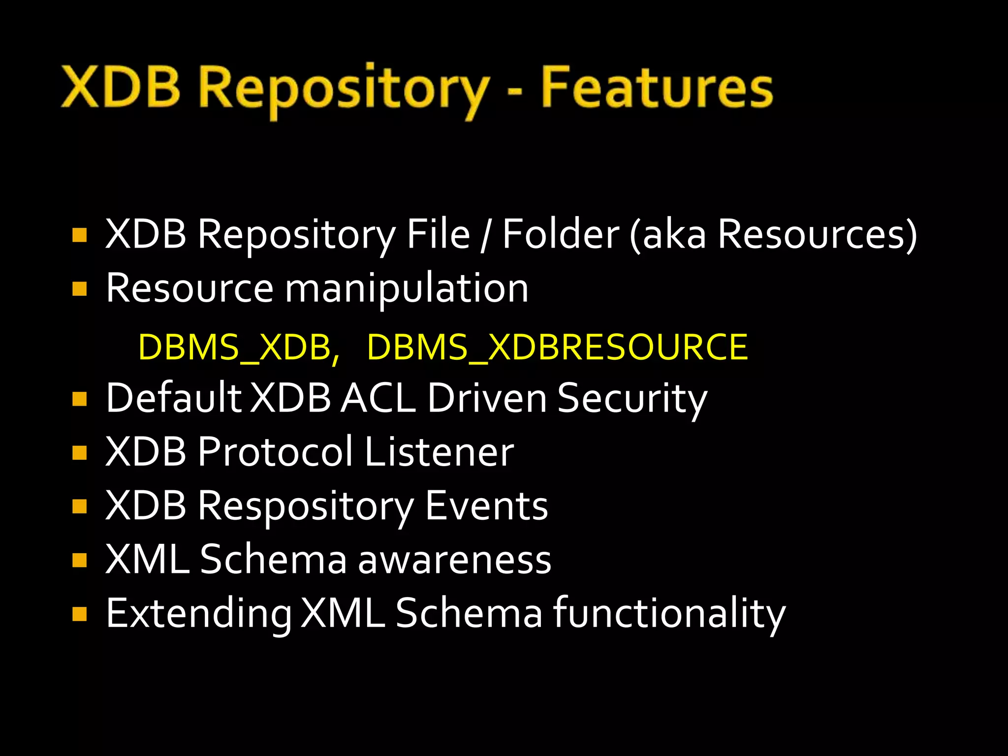    XDB Repository File / Folder (aka Resources)
   Resource manipulation
     DBMS_XDB, DBMS_XDBRESOURCE
   Default XDB ACL Driven Security
   XDB Protocol Listener
   XDB Respository Events
   XML Schema awareness
   Extending XML Schema functionality
 
