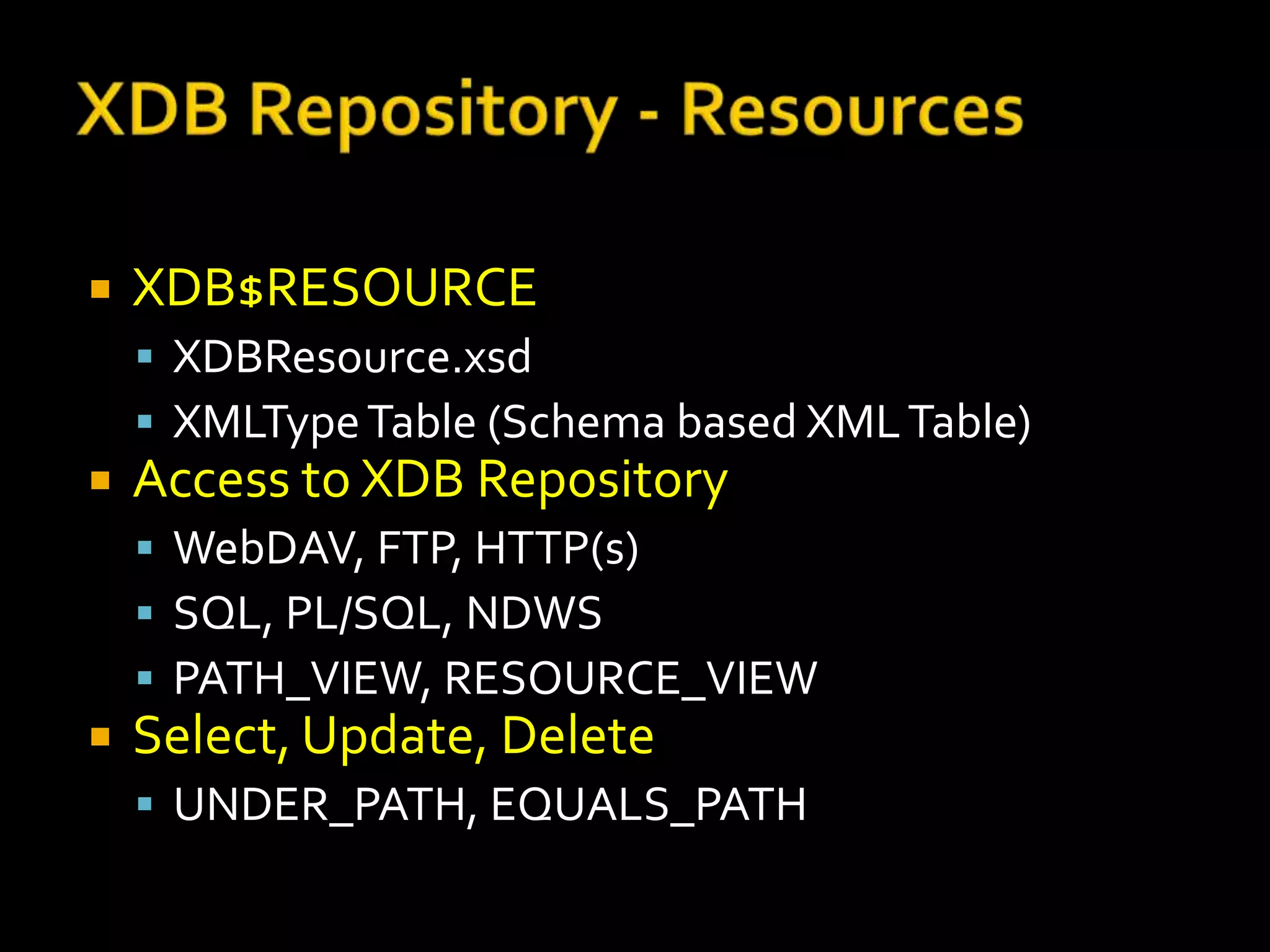    XDB$RESOURCE
     XDBResource.xsd
     XMLType Table (Schema based XML Table)
   Access to XDB Repository
     WebDAV, FTP, HTTP(s)
     SQL, PL/SQL, NDWS
     PATH_VIEW, RESOURCE_VIEW
   Select, Update, Delete
     UNDER_PATH, EQUALS_PATH
 