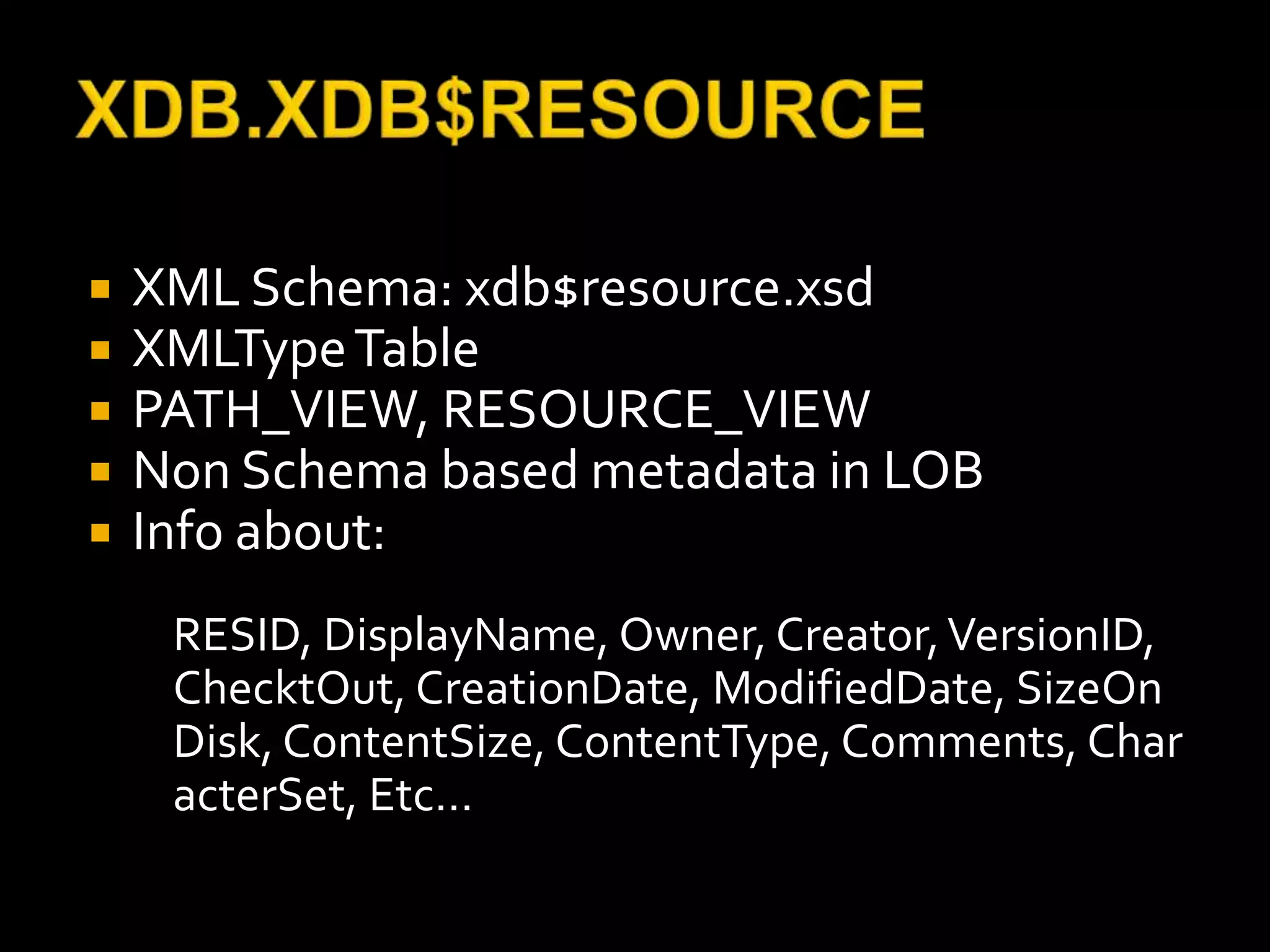    XML Schema: xdb$resource.xsd
   XMLType Table
   PATH_VIEW, RESOURCE_VIEW
   Non Schema based metadata in LOB
   Info about:
     RESID, DisplayName, Owner, Creator, VersionID,
     ChecktOut, CreationDate, ModifiedDate, SizeOn
     Disk, ContentSize, ContentType, Comments, Char
     acterSet, Etc…
 