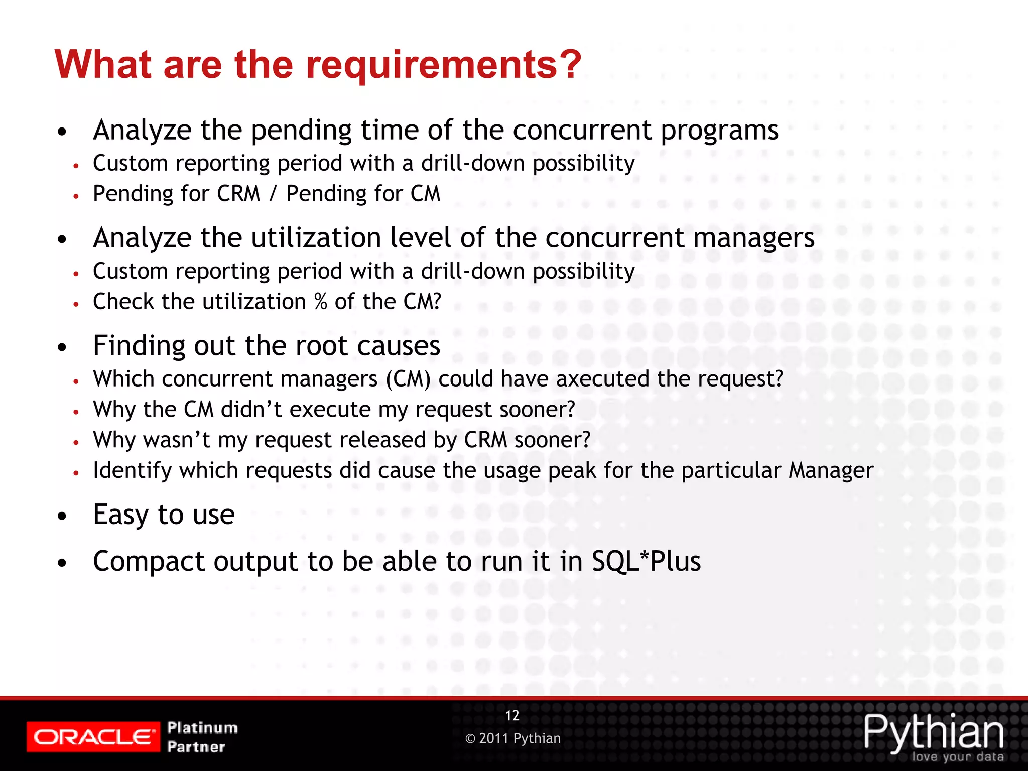 © 2011 Pythian What are the requirements? • Analyze the pending time of the concurrent programs • Custom reporting period with a drill-down possibility • Pending for CRM / Pending for CM • Analyze the utilization level of the concurrent managers • Custom reporting period with a drill-down possibility • Check the utilization % of the CM? • Finding out the root causes • Which concurrent managers (CM) could have axecuted the request? • Why the CM didn’t execute my request sooner? • Why wasn’t my request released by CRM sooner? • Identify which requests did cause the usage peak for the particular Manager • Easy to use • Compact output to be able to run it in SQL*Plus 12 