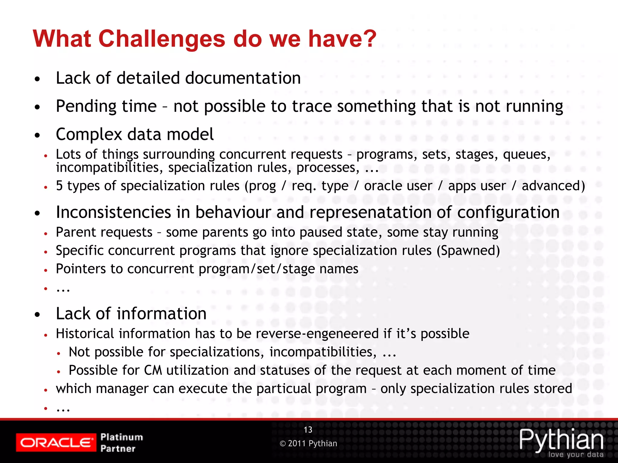 © 2011 Pythian What Challenges do we have? • Lack of detailed documentation • Pending time – not possible to trace something that is not running • Complex data model • Lots of things surrounding concurrent requests – programs, sets, stages, queues, incompatibilities, specialization rules, processes, ... • 5 types of specialization rules (prog / req. type / oracle user / apps user / advanced) • Inconsistencies in behaviour and represenatation of configuration • Parent requests – some parents go into paused state, some stay running • Specific concurrent programs that ignore specialization rules (Spawned) • Pointers to concurrent program/set/stage names • ... • Lack of information • Historical information has to be reverse-engeneered if it’s possible • Not possible for specializations, incompatibilities, ... • Possible for CM utilization and statuses of the request at each moment of time • which manager can execute the particual program – only specialization rules stored • ... 13 