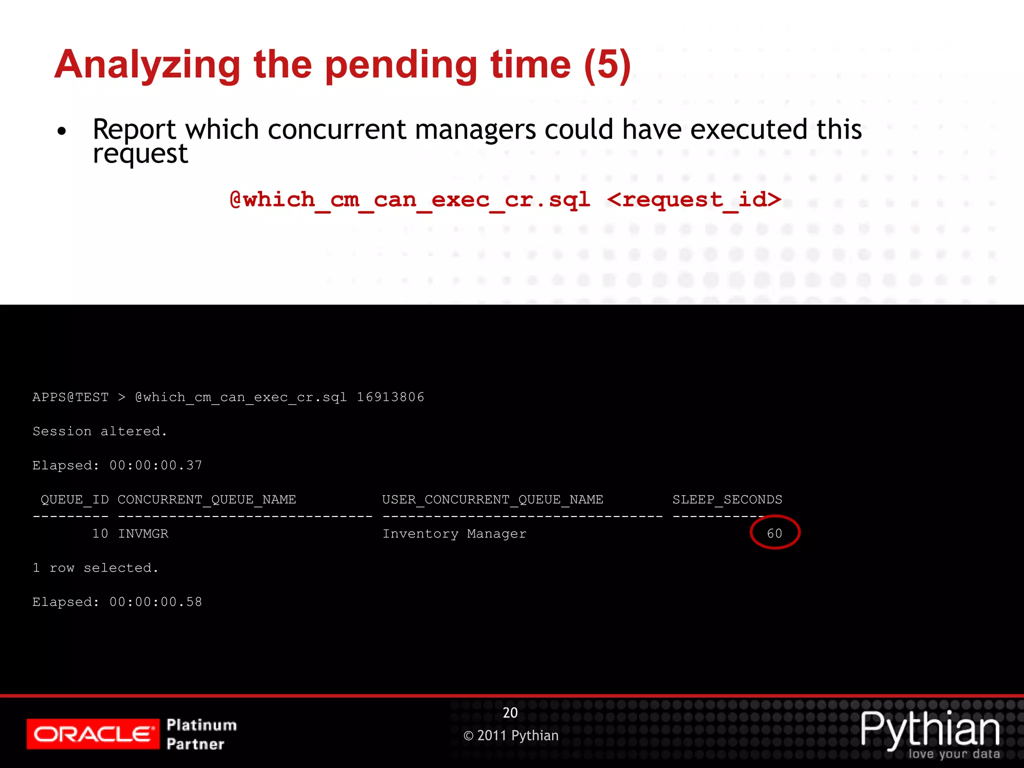 © 2011 Pythian Analyzing the pending time (5) APPS@TEST > @which_cm_can_exec_cr.sql 16913806 Session altered. Elapsed: 00:00:00.37 QUEUE_ID CONCURRENT_QUEUE_NAME USER_CONCURRENT_QUEUE_NAME SLEEP_SECONDS --------- ------------------------------ --------------------------------- ------------- 10 INVMGR Inventory Manager 60 1 row selected. Elapsed: 00:00:00.58 20 • Report which concurrent managers could have executed this request @which_cm_can_exec_cr.sql <request_id> 
