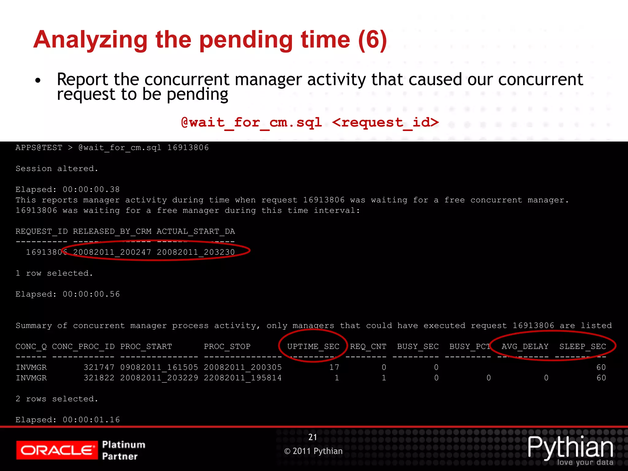 © 2011 Pythian Analyzing the pending time (6) APPS@TEST > @wait_for_cm.sql 16913806 Session altered. Elapsed: 00:00:00.38 This reports manager activity during time when request 16913806 was waiting for a free concurrent manager. 16913806 was waiting for a free manager during this time interval: REQUEST_ID RELEASED_BY_CRM ACTUAL_START_DA ---------- --------------- --------------- 16913806 20082011_200247 20082011_203230 1 row selected. Elapsed: 00:00:00.56 Summary of concurrent manager process activity, only managers that could have executed request 16913806 are listed CONC_Q CONC_PROC_ID PROC_START PROC_STOP UPTIME_SEC REQ_CNT BUSY_SEC BUSY_PCT AVG_DELAY SLEEP_SEC ------ ------------ --------------- --------------- ---------- -------- --------- --------- ---------- ---------- INVMGR 321747 09082011_161505 20082011_200305 17 0 0 60 INVMGR 321822 20082011_203229 22082011_195814 1 1 0 0 0 60 2 rows selected. Elapsed: 00:00:01.16 21 • Report the concurrent manager activity that caused our concurrent request to be pending @wait_for_cm.sql <request_id> 