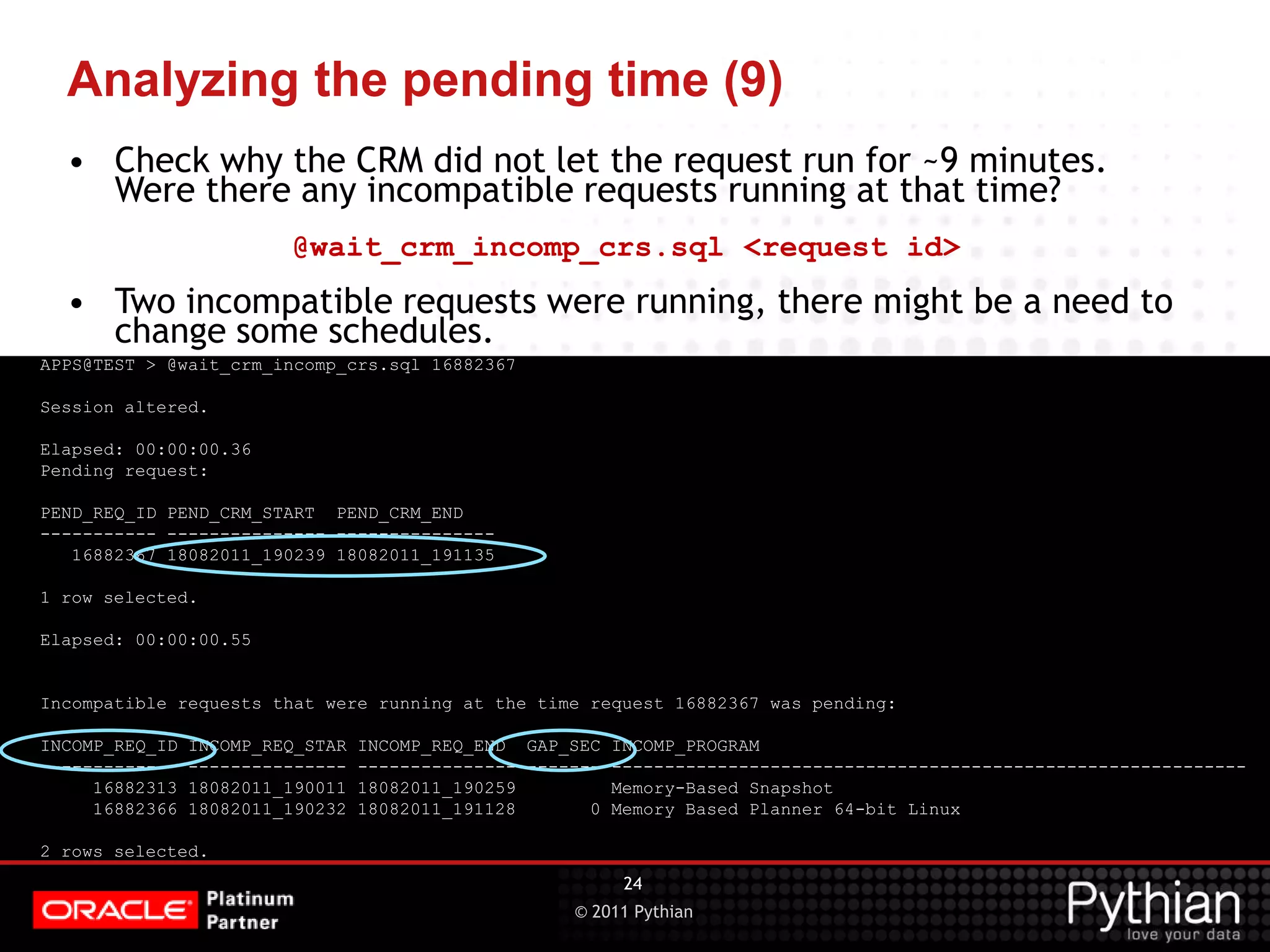 © 2011 Pythian Analyzing the pending time (9) APPS@TEST > @wait_crm_incomp_crs.sql 16882367 Session altered. Elapsed: 00:00:00.36 Pending request: PEND_REQ_ID PEND_CRM_START PEND_CRM_END ----------- --------------- --------------- 16882367 18082011_190239 18082011_191135 1 row selected. Elapsed: 00:00:00.55 Incompatible requests that were running at the time request 16882367 was pending: INCOMP_REQ_ID INCOMP_REQ_STAR INCOMP_REQ_END GAP_SEC INCOMP_PROGRAM ------------- --------------- --------------- ------- ------------------------------------------------------------ 16882313 18082011_190011 18082011_190259 Memory-Based Snapshot 16882366 18082011_190232 18082011_191128 0 Memory Based Planner 64-bit Linux 2 rows selected. 24 • Check why the CRM did not let the request run for ~9 minutes. Were there any incompatible requests running at that time? @wait_crm_incomp_crs.sql <request id> • Two incompatible requests were running, there might be a need to change some schedules. 