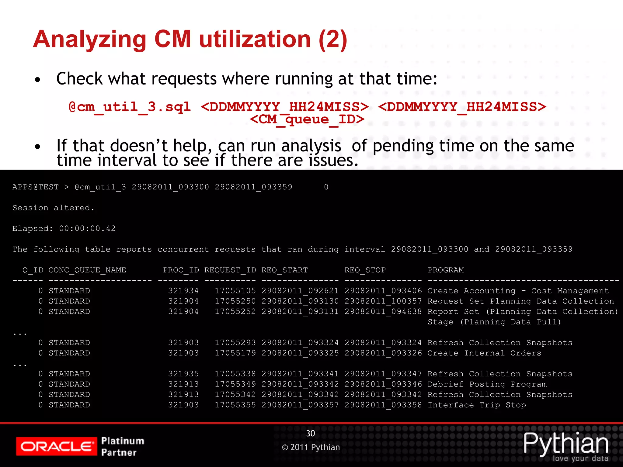 © 2011 Pythian Analyzing CM utilization (2) APPS@TEST > @cm_util_3 29082011_093300 29082011_093359 0 Session altered. Elapsed: 00:00:00.42 The following table reports concurrent requests that ran during interval 29082011_093300 and 29082011_093359 Q_ID CONC_QUEUE_NAME PROC_ID REQUEST_ID REQ_START REQ_STOP PROGRAM ------ -------------------- -------- ---------- --------------- --------------- ------------------------------------- 0 STANDARD 321934 17055105 29082011_092621 29082011_093406 Create Accounting - Cost Management 0 STANDARD 321904 17055250 29082011_093130 29082011_100357 Request Set Planning Data Collection 0 STANDARD 321904 17055252 29082011_093131 29082011_094638 Report Set (Planning Data Collection) Stage (Planning Data Pull) ... 0 STANDARD 321903 17055293 29082011_093324 29082011_093324 Refresh Collection Snapshots 0 STANDARD 321903 17055179 29082011_093325 29082011_093326 Create Internal Orders ... 0 STANDARD 321935 17055338 29082011_093341 29082011_093347 Refresh Collection Snapshots 0 STANDARD 321913 17055349 29082011_093342 29082011_093346 Debrief Posting Program 0 STANDARD 321913 17055342 29082011_093342 29082011_093342 Refresh Collection Snapshots 0 STANDARD 321903 17055355 29082011_093357 29082011_093358 Interface Trip Stop 30 • Check what requests where running at that time: @cm_util_3.sql <DDMMYYYY_HH24MISS> <DDMMYYYY_HH24MISS> <CM_queue_ID> • If that doesn’t help, can run analysis of pending time on the same time interval to see if there are issues. 