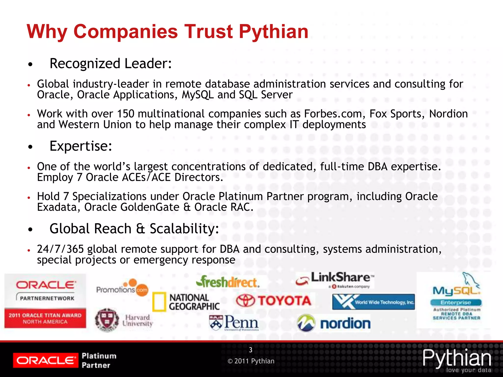© 2011 Pythian Why Companies Trust Pythian • Recognized Leader: • Global industry-leader in remote database administration services and consulting for Oracle, Oracle Applications, MySQL and SQL Server • Work with over 150 multinational companies such as Forbes.com, Fox Sports, Nordion and Western Union to help manage their complex IT deployments • Expertise: • One of the world’s largest concentrations of dedicated, full-time DBA expertise. Employ 7 Oracle ACEs/ACE Directors. • Hold 7 Specializations under Oracle Platinum Partner program, including Oracle Exadata, Oracle GoldenGate & Oracle RAC. • Global Reach & Scalability: • 24/7/365 global remote support for DBA and consulting, systems administration, special projects or emergency response 3 