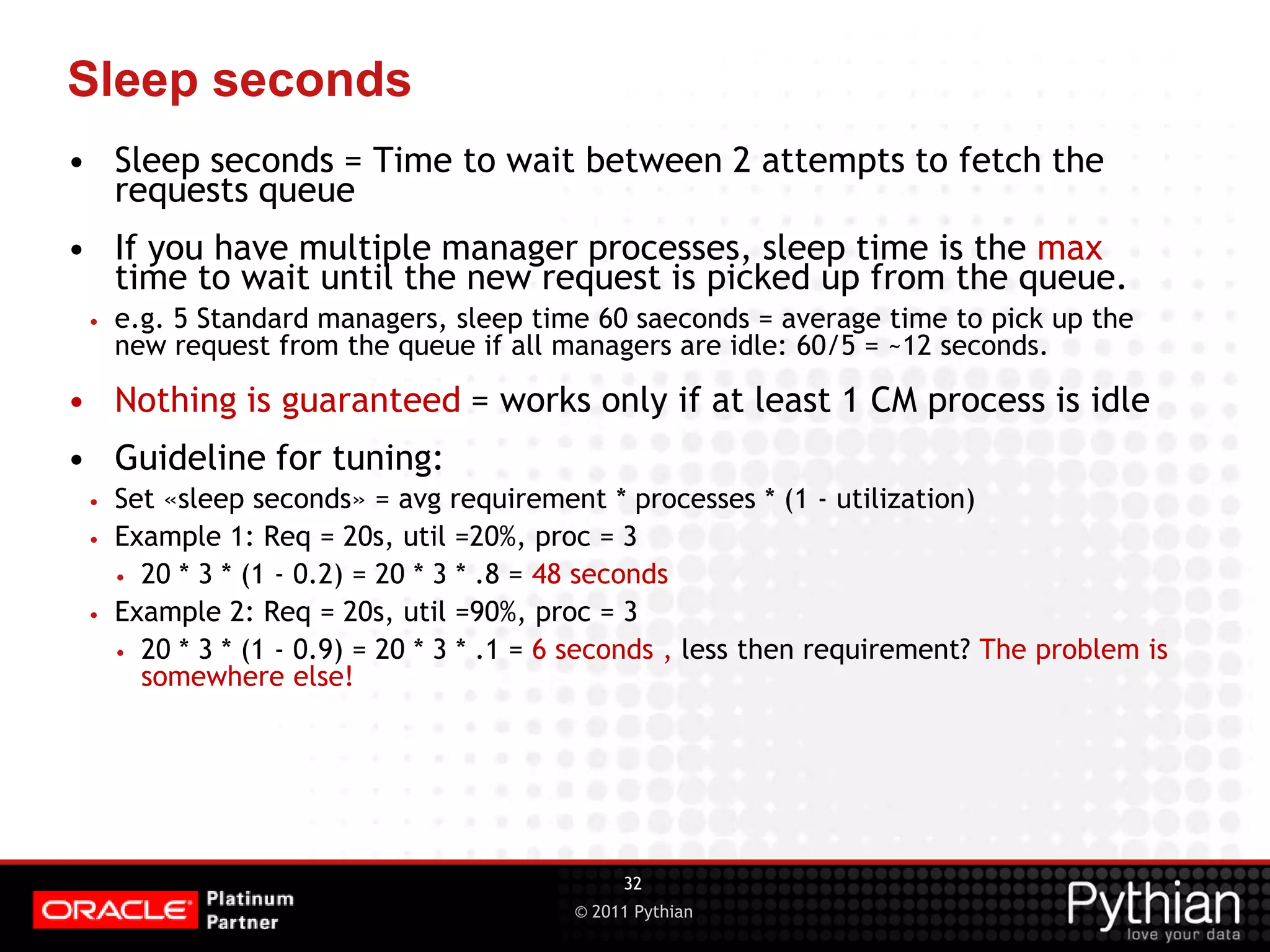 © 2011 Pythian Sleep seconds • Sleep seconds = Time to wait between 2 attempts to fetch the requests queue • If you have multiple manager processes, sleep time is the max time to wait until the new request is picked up from the queue. • e.g. 5 Standard managers, sleep time 60 saeconds = average time to pick up the new request from the queue if all managers are idle: 60/5 = ~12 seconds. • Nothing is guaranteed = works only if at least 1 CM process is idle • Guideline for tuning: • Set «sleep seconds» = avg requirement * processes * (1 - utilization) • Example 1: Req = 20s, util =20%, proc = 3 • 20 * 3 * (1 - 0.2) = 20 * 3 * .8 = 48 seconds • Example 2: Req = 20s, util =90%, proc = 3 • 20 * 3 * (1 - 0.9) = 20 * 3 * .1 = 6 seconds , less then requirement? The problem is somewhere else! 32 