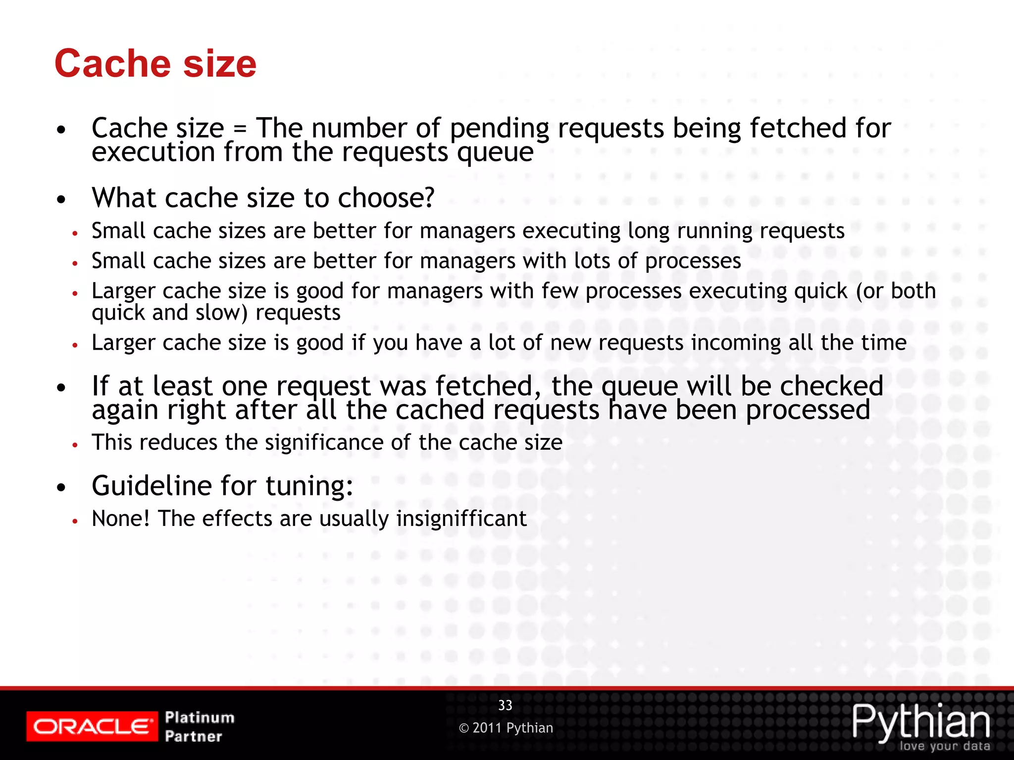 © 2011 Pythian Cache size • Cache size = The number of pending requests being fetched for execution from the requests queue • What cache size to choose? • Small cache sizes are better for managers executing long running requests • Small cache sizes are better for managers with lots of processes • Larger cache size is good for managers with few processes executing quick (or both quick and slow) requests • Larger cache size is good if you have a lot of new requests incoming all the time • If at least one request was fetched, the queue will be checked again right after all the cached requests have been processed • This reduces the significance of the cache size • Guideline for tuning: • None! The effects are usually insignifficant 33 