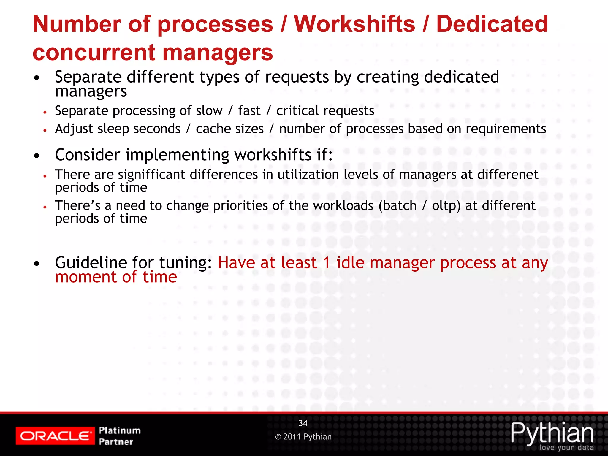 © 2011 Pythian Number of processes / Workshifts / Dedicated concurrent managers • Separate different types of requests by creating dedicated managers • Separate processing of slow / fast / critical requests • Adjust sleep seconds / cache sizes / number of processes based on requirements • Consider implementing workshifts if: • There are signifficant differences in utilization levels of managers at differenet periods of time • There’s a need to change priorities of the workloads (batch / oltp) at different periods of time • Guideline for tuning: Have at least 1 idle manager process at any moment of time 34 