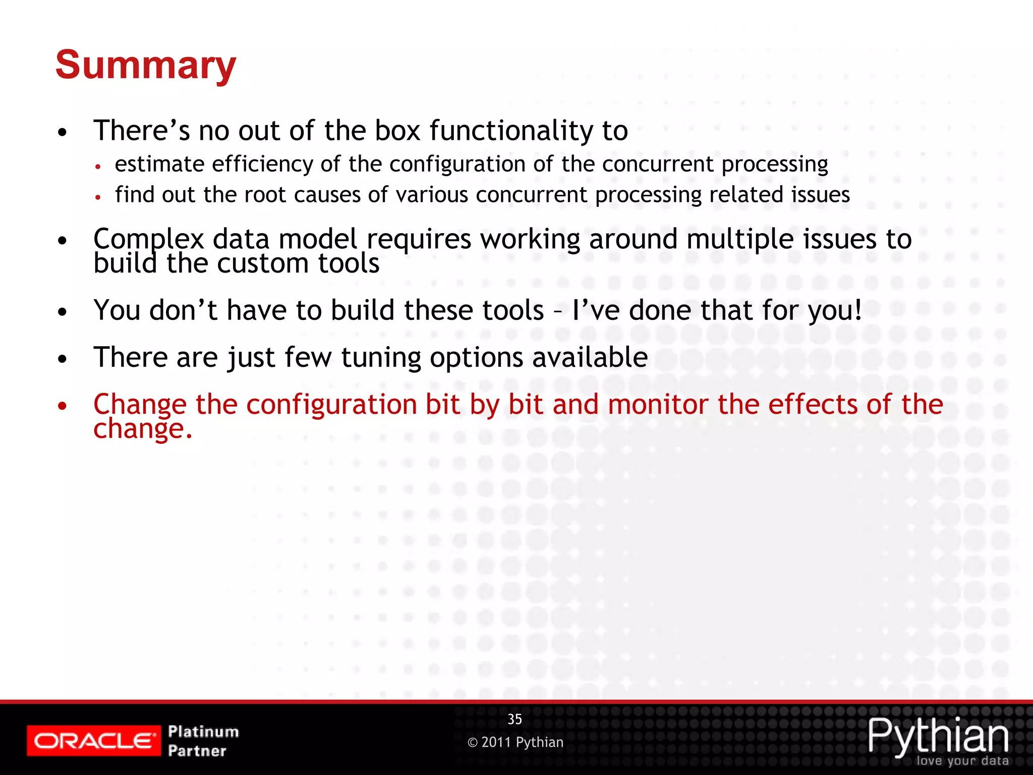 © 2011 Pythian Summary • There’s no out of the box functionality to • estimate efficiency of the configuration of the concurrent processing • find out the root causes of various concurrent processing related issues • Complex data model requires working around multiple issues to build the custom tools • You don’t have to build these tools – I’ve done that for you! • There are just few tuning options available • Change the configuration bit by bit and monitor the effects of the change. 35 