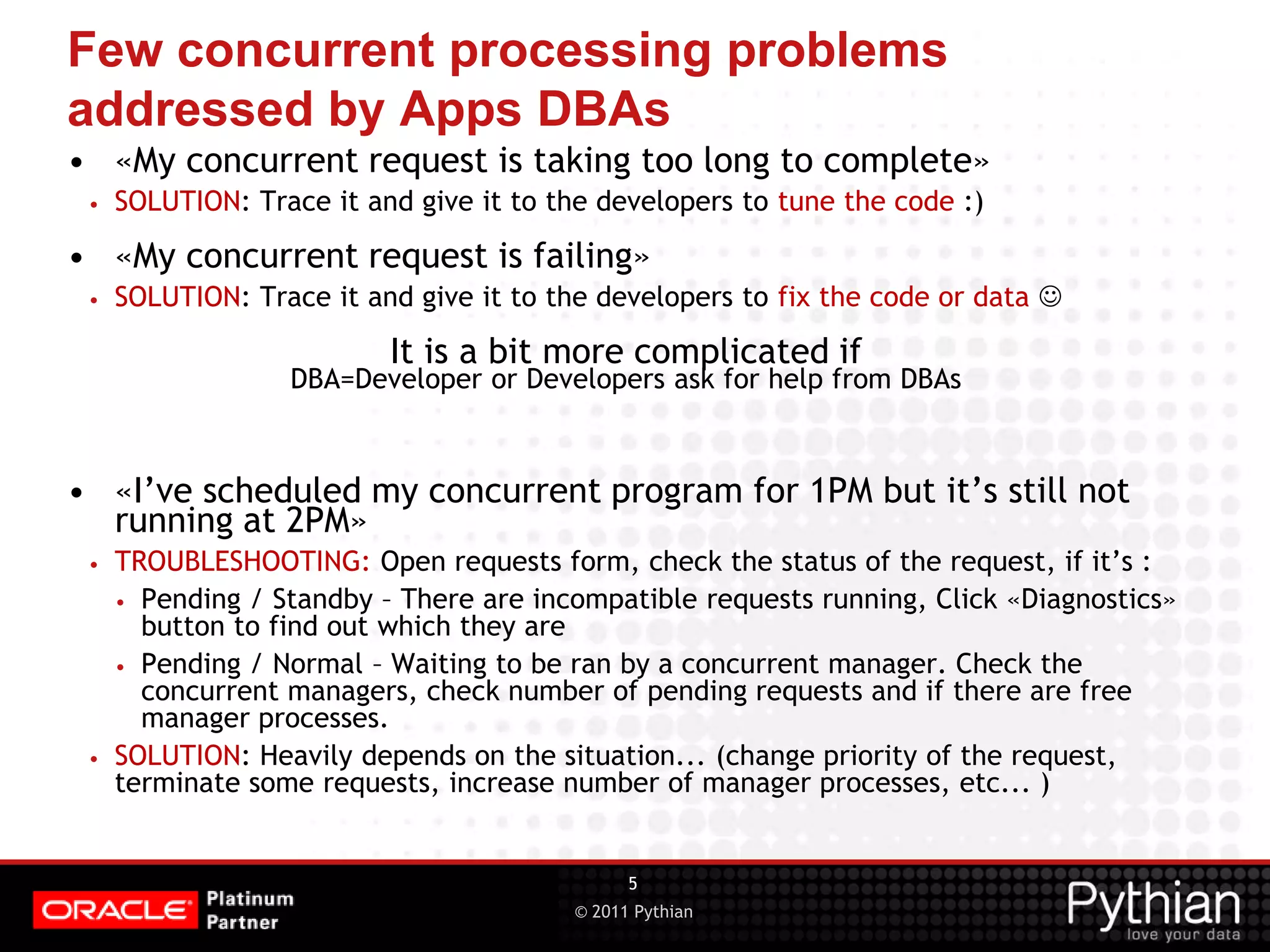 © 2011 Pythian Few concurrent processing problems addressed by Apps DBAs • «My concurrent request is taking too long to complete» • SOLUTION: Trace it and give it to the developers to tune the code :) • «My concurrent request is failing» • SOLUTION: Trace it and give it to the developers to fix the code or data  It is a bit more complicated if DBA=Developer or Developers ask for help from DBAs • «I’ve scheduled my concurrent program for 1PM but it’s still not running at 2PM» • TROUBLESHOOTING: Open requests form, check the status of the request, if it’s : • Pending / Standby – There are incompatible requests running, Click «Diagnostics» button to find out which they are • Pending / Normal – Waiting to be ran by a concurrent manager. Check the concurrent managers, check number of pending requests and if there are free manager processes. • SOLUTION: Heavily depends on the situation... (change priority of the request, terminate some requests, increase number of manager processes, etc... ) 5 
