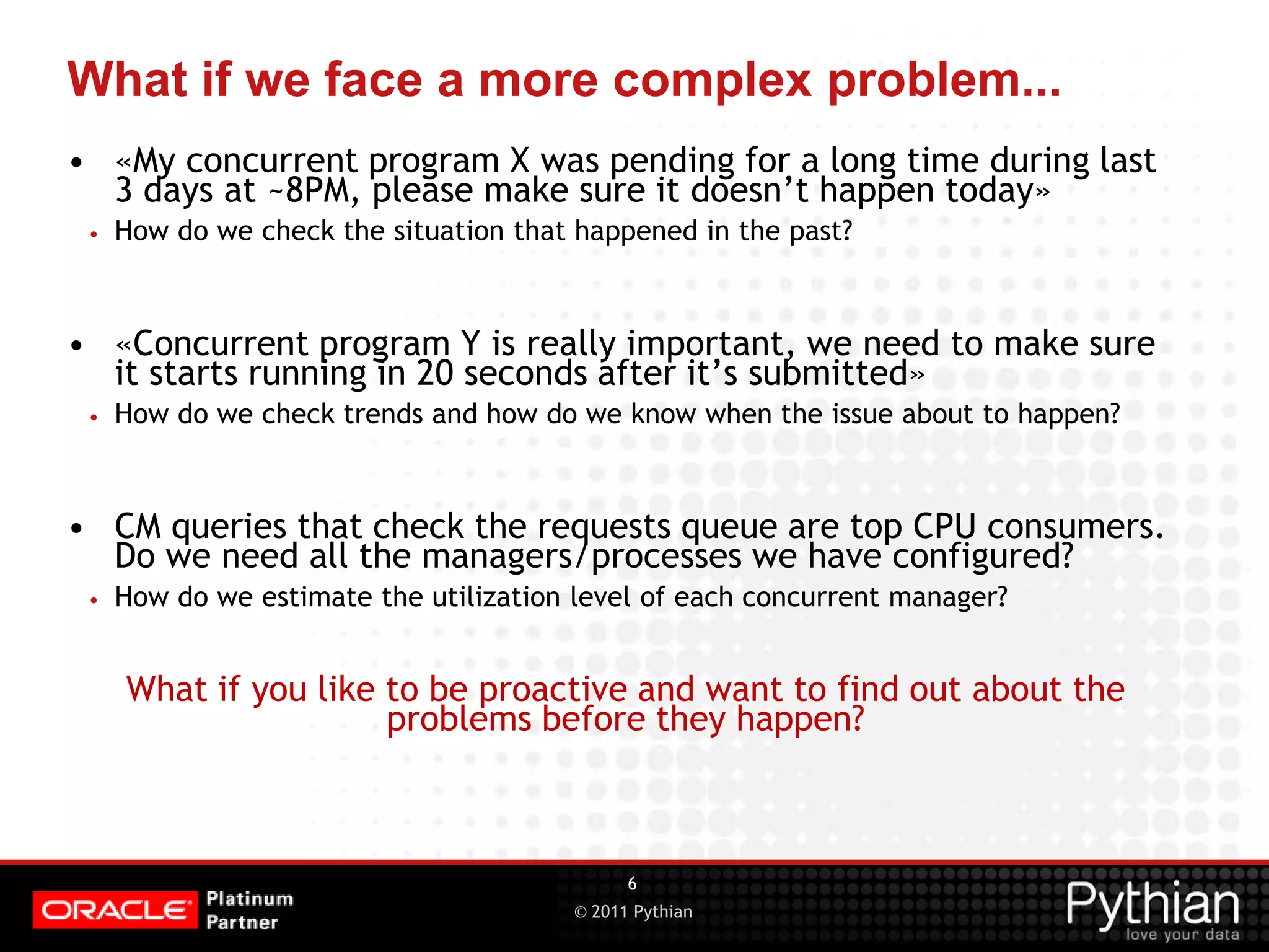 © 2011 Pythian What if we face a more complex problem... • «My concurrent program X was pending for a long time during last 3 days at ~8PM, please make sure it doesn’t happen today» • How do we check the situation that happened in the past? • «Concurrent program Y is really important, we need to make sure it starts running in 20 seconds after it’s submitted» • How do we check trends and how do we know when the issue about to happen? • CM queries that check the requests queue are top CPU consumers. Do we need all the managers/processes we have configured? • How do we estimate the utilization level of each concurrent manager? What if you like to be proactive and want to find out about the problems before they happen? 6 