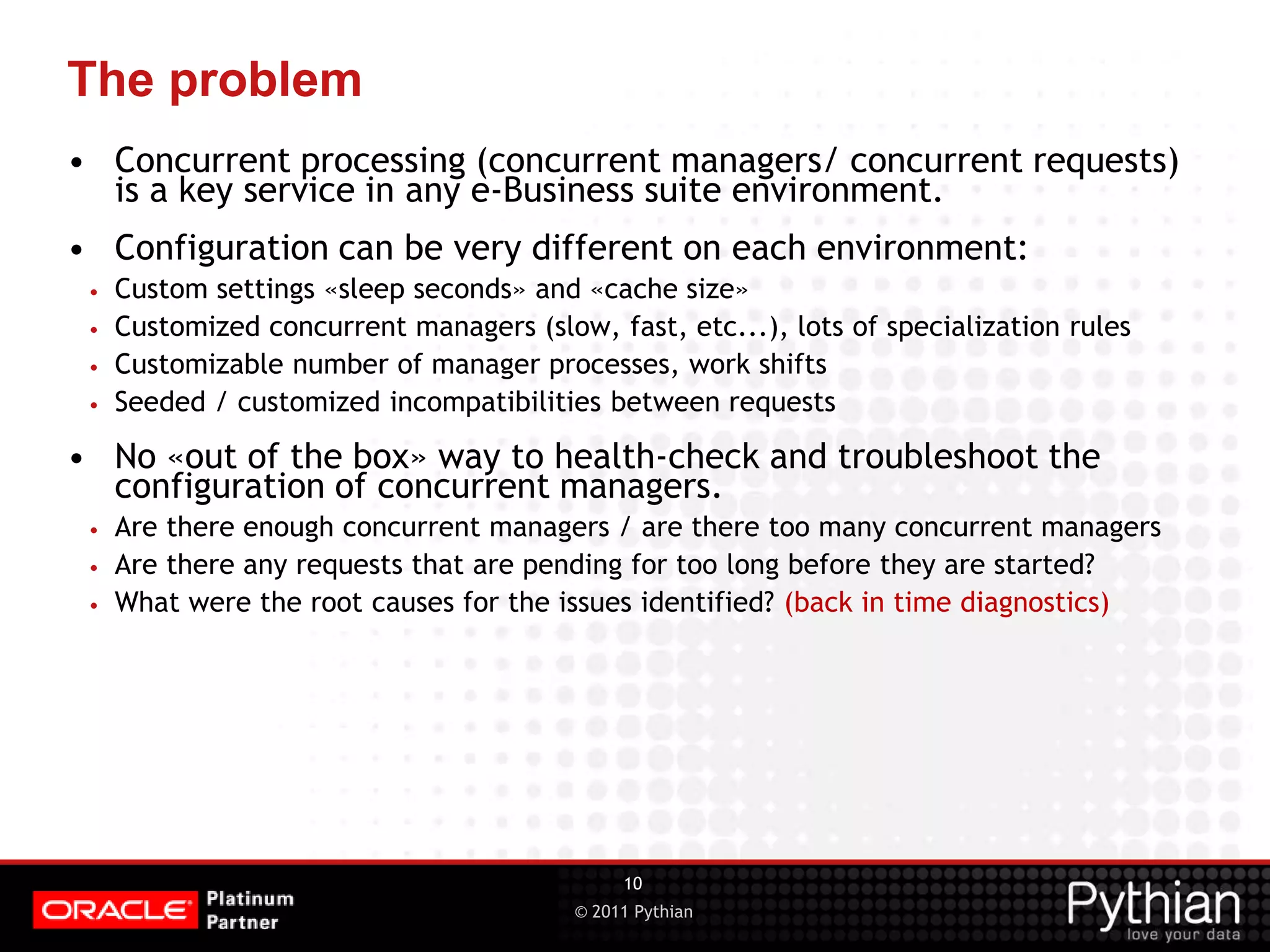 © 2011 Pythian The problem • Concurrent processing (concurrent managers/ concurrent requests) is a key service in any e-Business suite environment. • Configuration can be very different on each environment: • Custom settings «sleep seconds» and «cache size» • Customized concurrent managers (slow, fast, etc...), lots of specialization rules • Customizable number of manager processes, work shifts • Seeded / customized incompatibilities between requests • No «out of the box» way to health-check and troubleshoot the configuration of concurrent managers. • Are there enough concurrent managers / are there too many concurrent managers • Are there any requests that are pending for too long before they are started? • What were the root causes for the issues identified? (back in time diagnostics) 10 