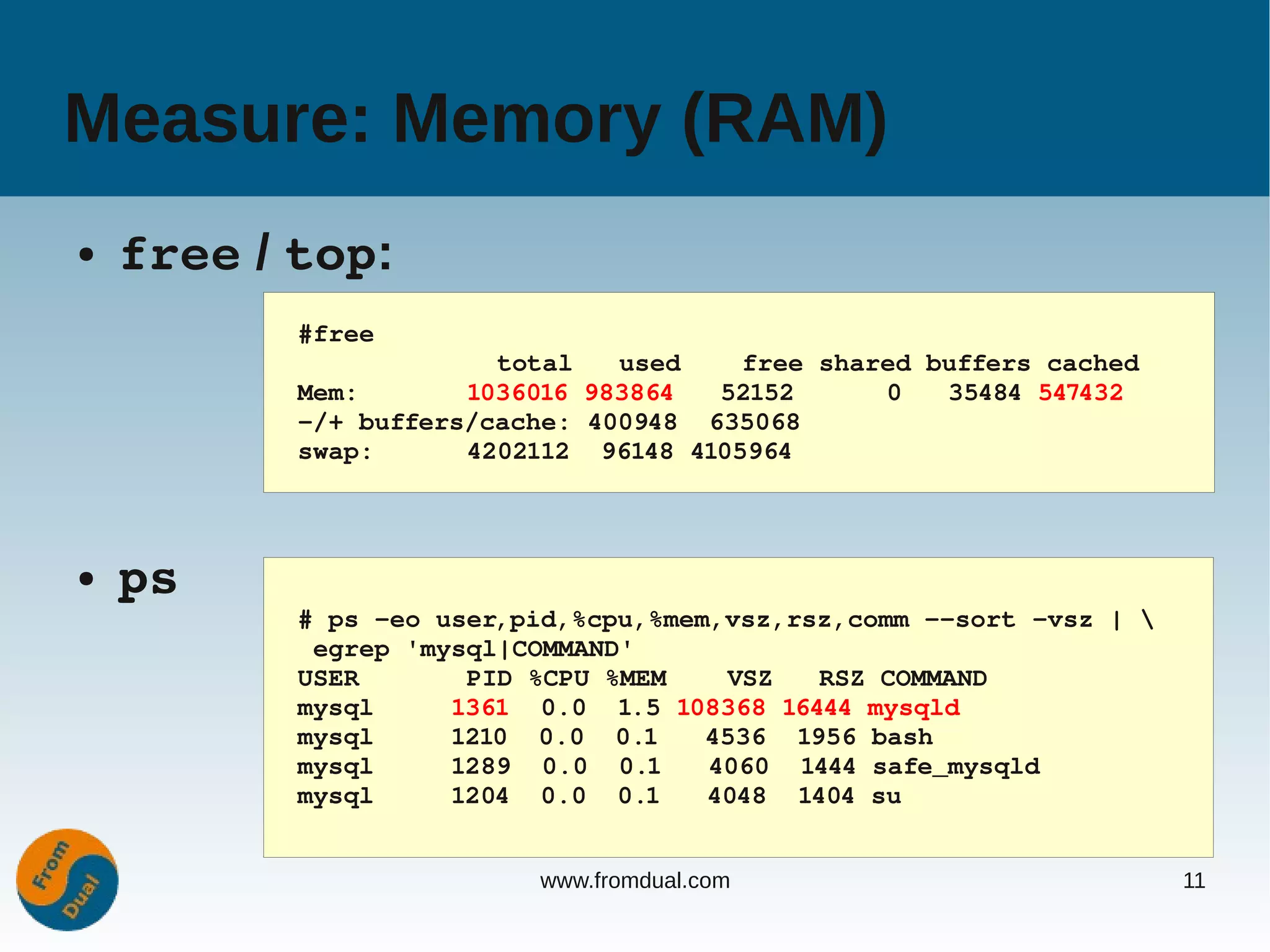 Measure: Memory (RAM)
●   free / top:
           #free
                        total   used    free shared buffers cached
           Mem:       1036016 983864   52152      0   35484 547432
           ­/+ buffers/cache: 400948  635068
           swap:      4202112  96148 4105964



●   ps
           # ps ­eo user,pid,%cpu,%mem,vsz,rsz,comm ­­sort ­vsz | 
            egrep 'mysql|COMMAND'
           USER       PID %CPU %MEM    VSZ   RSZ COMMAND
           mysql     1361  0.0  1.5 108368 16444 mysqld
           mysql     1210  0.0  0.1   4536  1956 bash
           mysql     1289  0.0  0.1   4060  1444 safe_mysqld
           mysql     1204  0.0  0.1   4048  1404 su


                          www.fromdual.com                            11
 