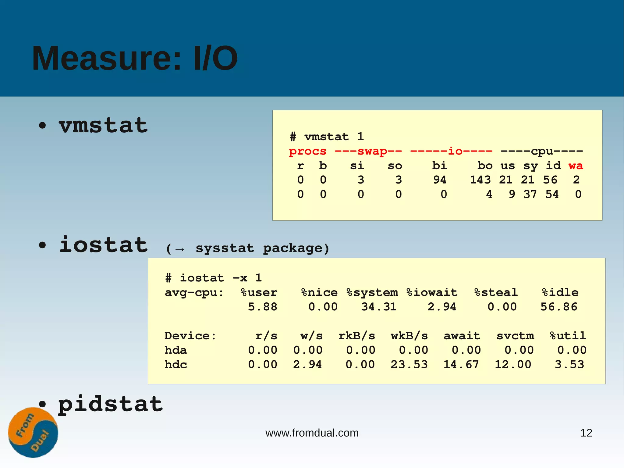 Measure: I/O
●   vmstat                     # vmstat 1
                               procs ­­­swap­­ ­­­­­io­­­­ ­­­­cpu­­­­
                                r  b   si   so    bi    bo us sy id wa
                                0  0    3    3    94   143 21 21 56  2
                                0  0    0    0     0     4  9 37 54  0



●   iostat (→ sysstat package)
              # iostat ­x 1
              avg­cpu:  %user   %nice %system %iowait  %steal   %idle
                         5.88    0.00   34.31    2.94    0.00   56.86

              Device:     r/s   w/s  rkB/s  wkB/s  await  svctm  %util
              hda        0.00  0.00   0.00   0.00   0.00   0.00   0.00
              hdc        0.00  2.94   0.00  23.53  14.67  12.00   3.53


●   pidstat
                           www.fromdual.com                             12
 