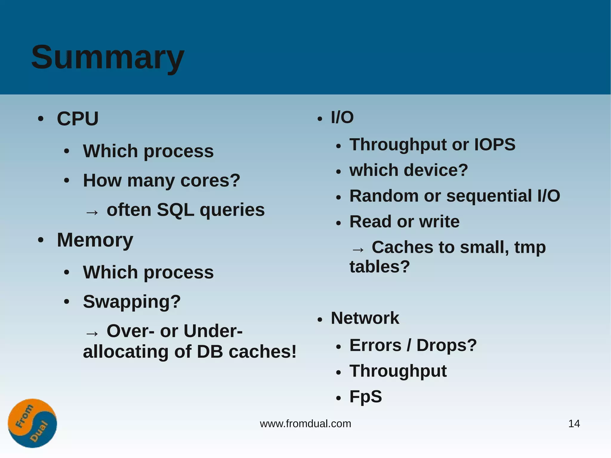 Summary
●   CPU                             ●   I/O
    ●   Which process                   ●   Throughput or IOPS
                                        ●   which device?
    ●   How many cores?
                                        ●   Random or sequential I/O
        → often SQL queries
                                        ●   Read or write
●   Memory                                  → Caches to small, tmp
    ●   Which process                       tables?
    ●   Swapping?
                                    ●   Network
        → Over- or Under-
        allocating of DB caches!        ●   Errors / Drops?
                                        ●   Throughput
                                        ●   FpS
                           www.fromdual.com                            14
 