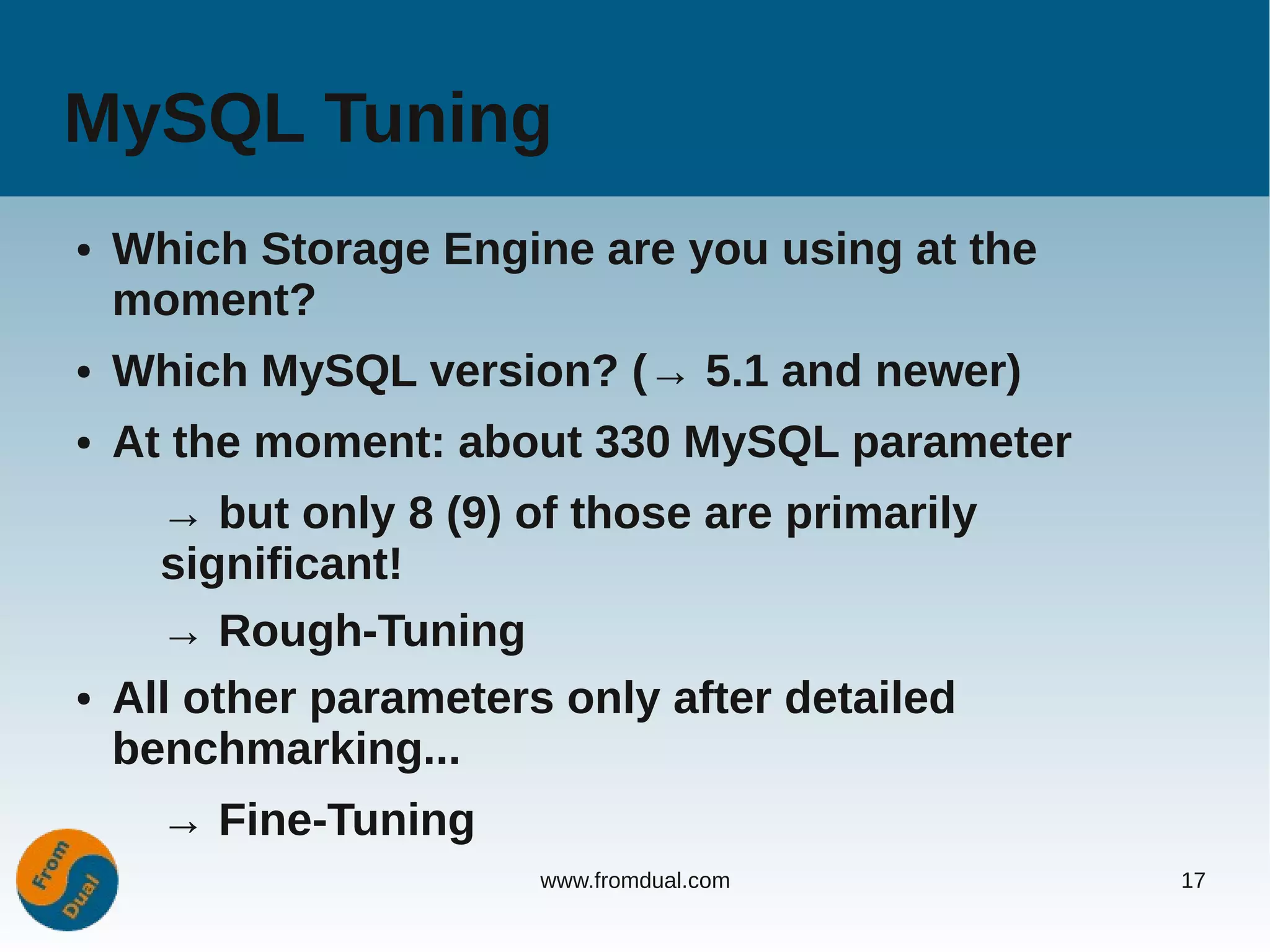 MySQL Tuning
●   Which Storage Engine are you using at the
    moment?
●   Which MySQL version? (→ 5.1 and newer)
●   At the moment: about 330 MySQL parameter
      → but only 8 (9) of those are primarily
      significant!
      → Rough-Tuning
●   All other parameters only after detailed
    benchmarking...
      → Fine-Tuning
                        www.fromdual.com        17
 