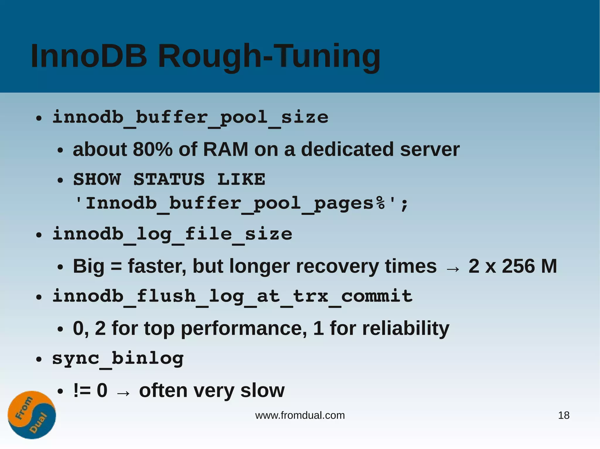 InnoDB Rough-Tuning
●   innodb_buffer_pool_size
    ●   about 80% of RAM on a dedicated server
    ●   SHOW STATUS LIKE 
        'Innodb_buffer_pool_pages%';
●   innodb_log_file_size
    ● Big = faster, but longer recovery times → 2 x 256 M
●   innodb_flush_log_at_trx_commit
    ● 0, 2 for top performance, 1 for reliability
●   sync_binlog
    ●   != 0 → often very slow
                           www.fromdual.com                 18
 