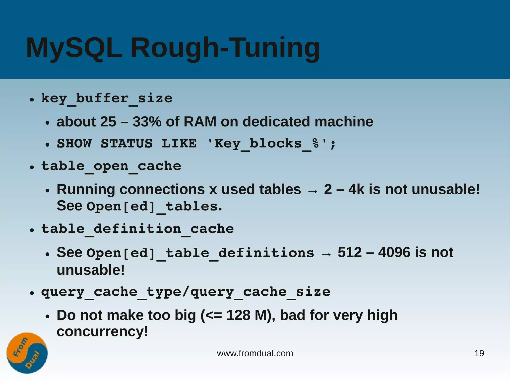 MySQL Rough-Tuning
●   key_buffer_size
    ●   about 25 – 33% of RAM on dedicated machine
    ●   SHOW STATUS LIKE 'Key_blocks_%';
●   table_open_cache
    ●   Running connections x used tables → 2 – 4k is not unusable!
        See Open[ed]_tables.
●   table_definition_cache
    ● See Open[ed]_table_definitions → 512 – 4096 is not
      unusable!
●   query_cache_type/query_cache_size
    ●   Do not make too big (<= 128 M), bad for very high
        concurrency!
                               www.fromdual.com                   19
 