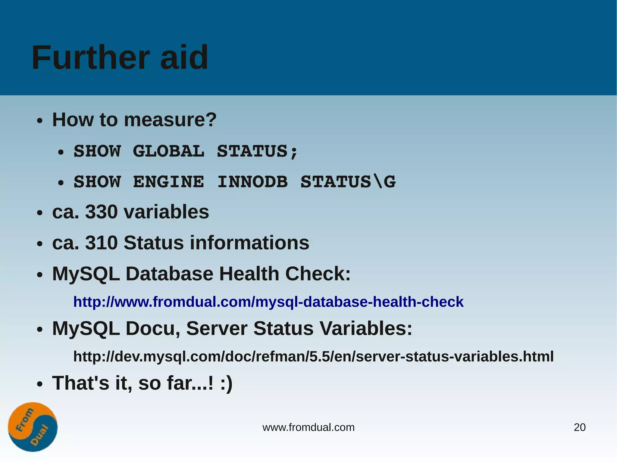 Further aid
●   How to measure?
    ●   SHOW GLOBAL STATUS;
    ●   SHOW ENGINE INNODB STATUSG
●   ca. 330 variables
●   ca. 310 Status informations
●   MySQL Database Health Check:
        http://www.fromdual.com/mysql-database-health-check
●   MySQL Docu, Server Status Variables:
        http://dev.mysql.com/doc/refman/5.5/en/server-status-variables.html
●   That's it, so far...! :)

                                  www.fromdual.com                            20
 
