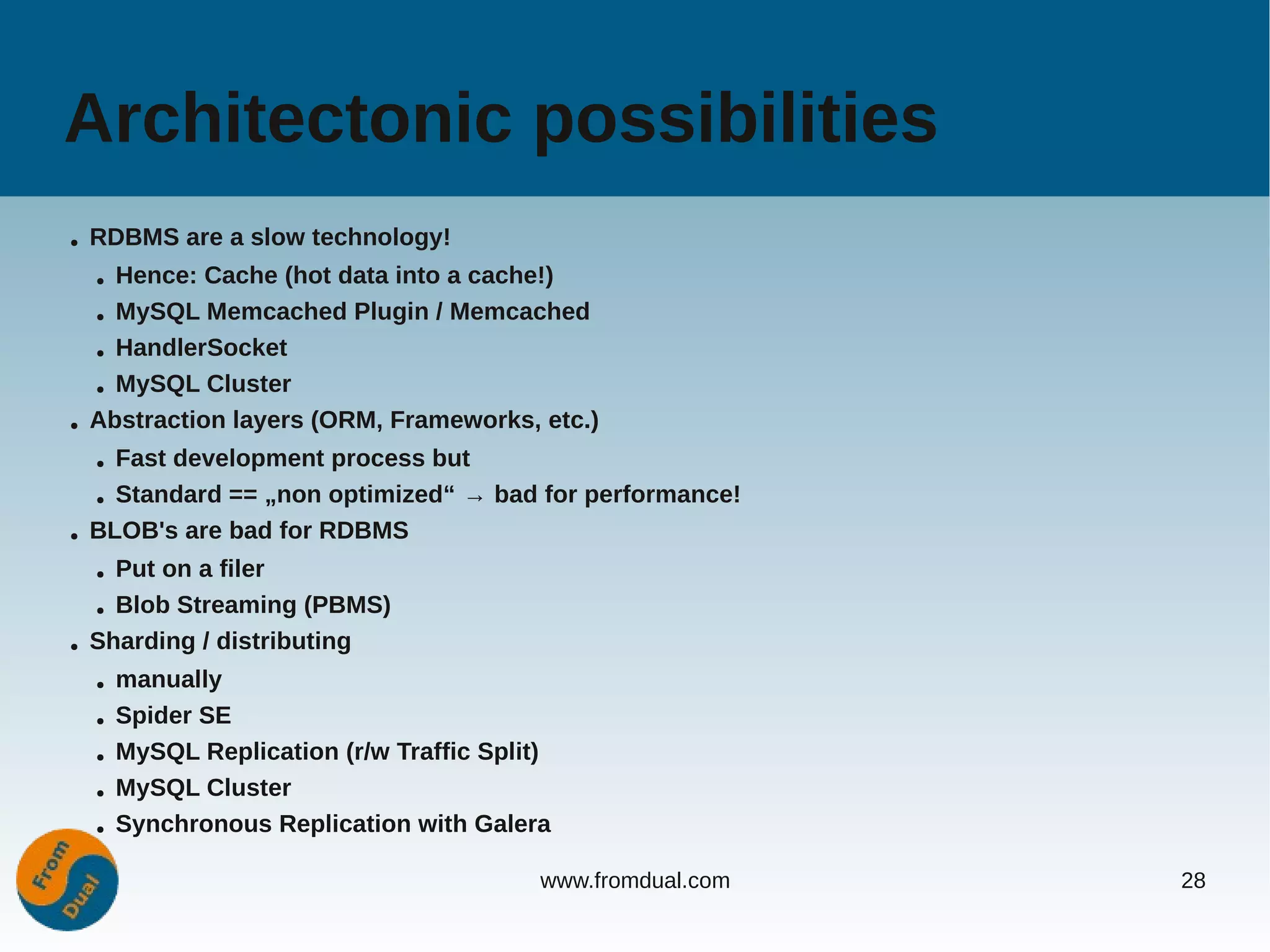 Architectonic possibilities
●   RDBMS are a slow technology!
    ● Hence: Cache (hot data into a cache!)
    ● MySQL Memcached Plugin / Memcached


    ● HandlerSocket


    ● MySQL Cluster


●   Abstraction layers (ORM, Frameworks, etc.)
    ● Fast development process but
    ● Standard == „non optimized“ → bad for performance!


●   BLOB's are bad for RDBMS
    ● Put on a filer
    ● Blob Streaming (PBMS)


●   Sharding / distributing
    ●   manually
    ●   Spider SE
    ●   MySQL Replication (r/w Traffic Split)
    ●   MySQL Cluster
    ●   Synchronous Replication with Galera

                                            www.fromdual.com   28
 