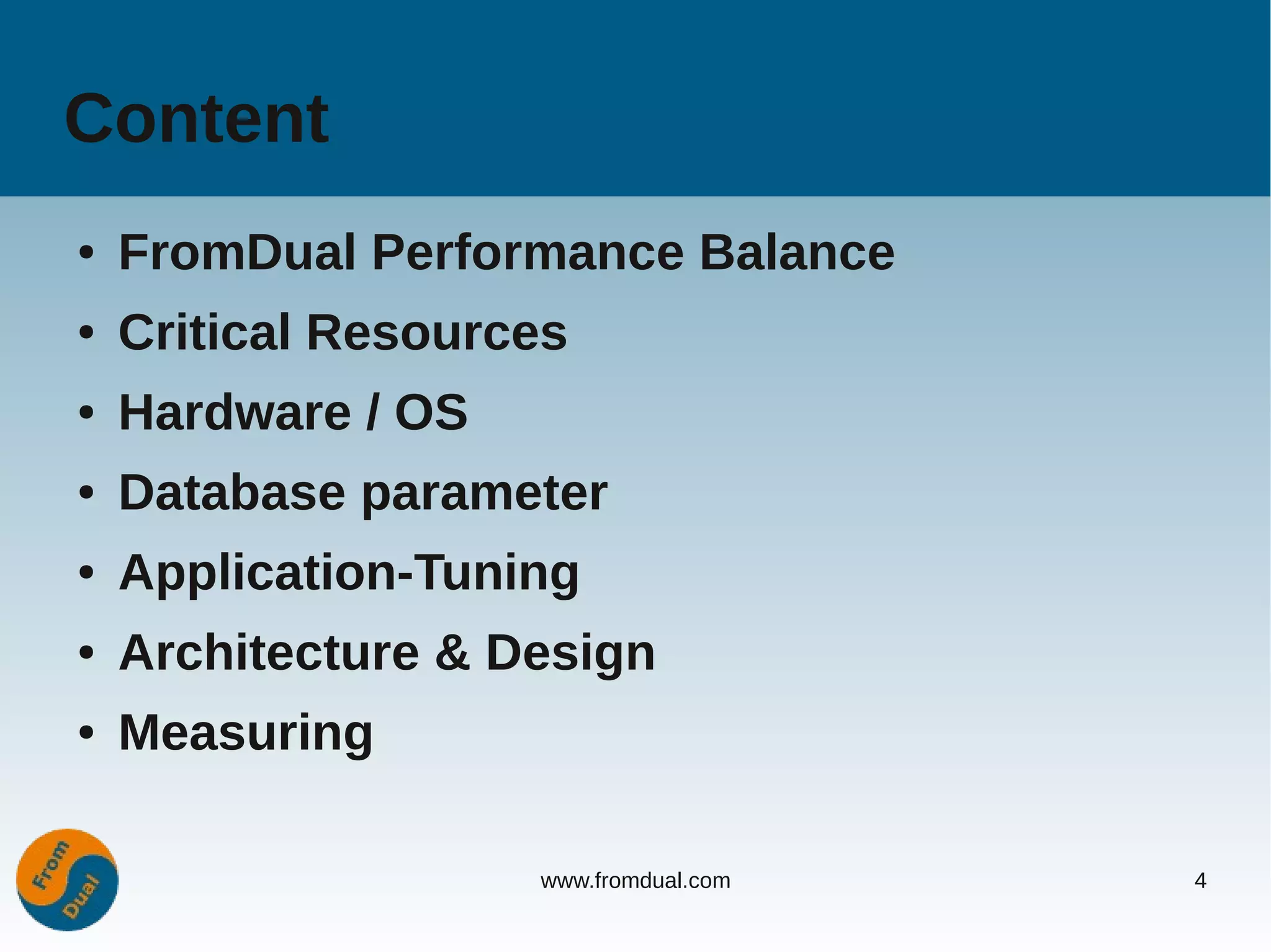 Content
●   FromDual Performance Balance
●   Critical Resources
●   Hardware / OS
●   Database parameter
●   Application-Tuning
●   Architecture & Design
●   Measuring

                    www.fromdual.com   4
 
