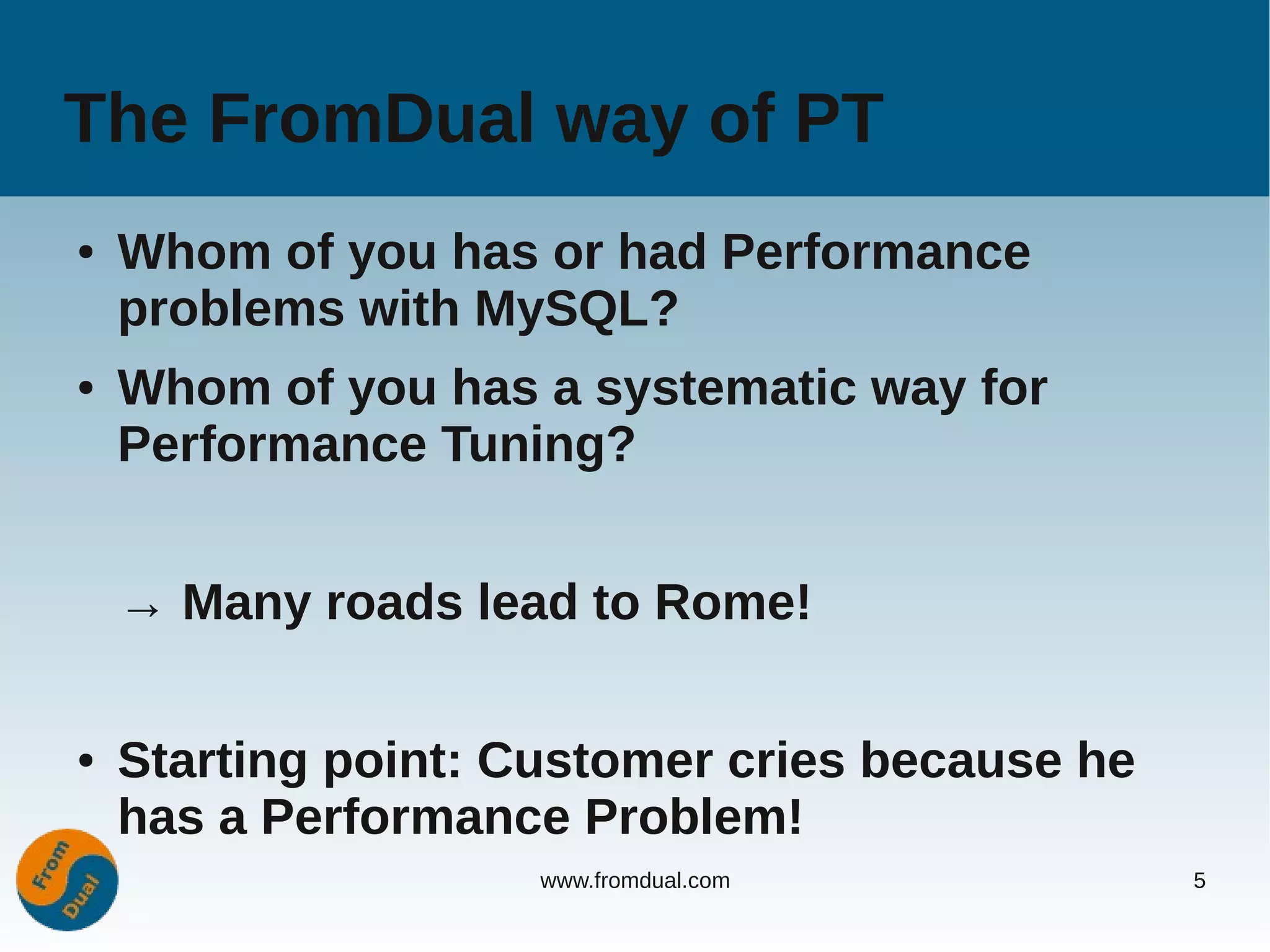 The FromDual way of PT
●   Whom of you has or had Performance
    problems with MySQL?
●   Whom of you has a systematic way for
    Performance Tuning?


    → Many roads lead to Rome!

●   Starting point: Customer cries because he
    has a Performance Problem!
                     www.fromdual.com           5
 