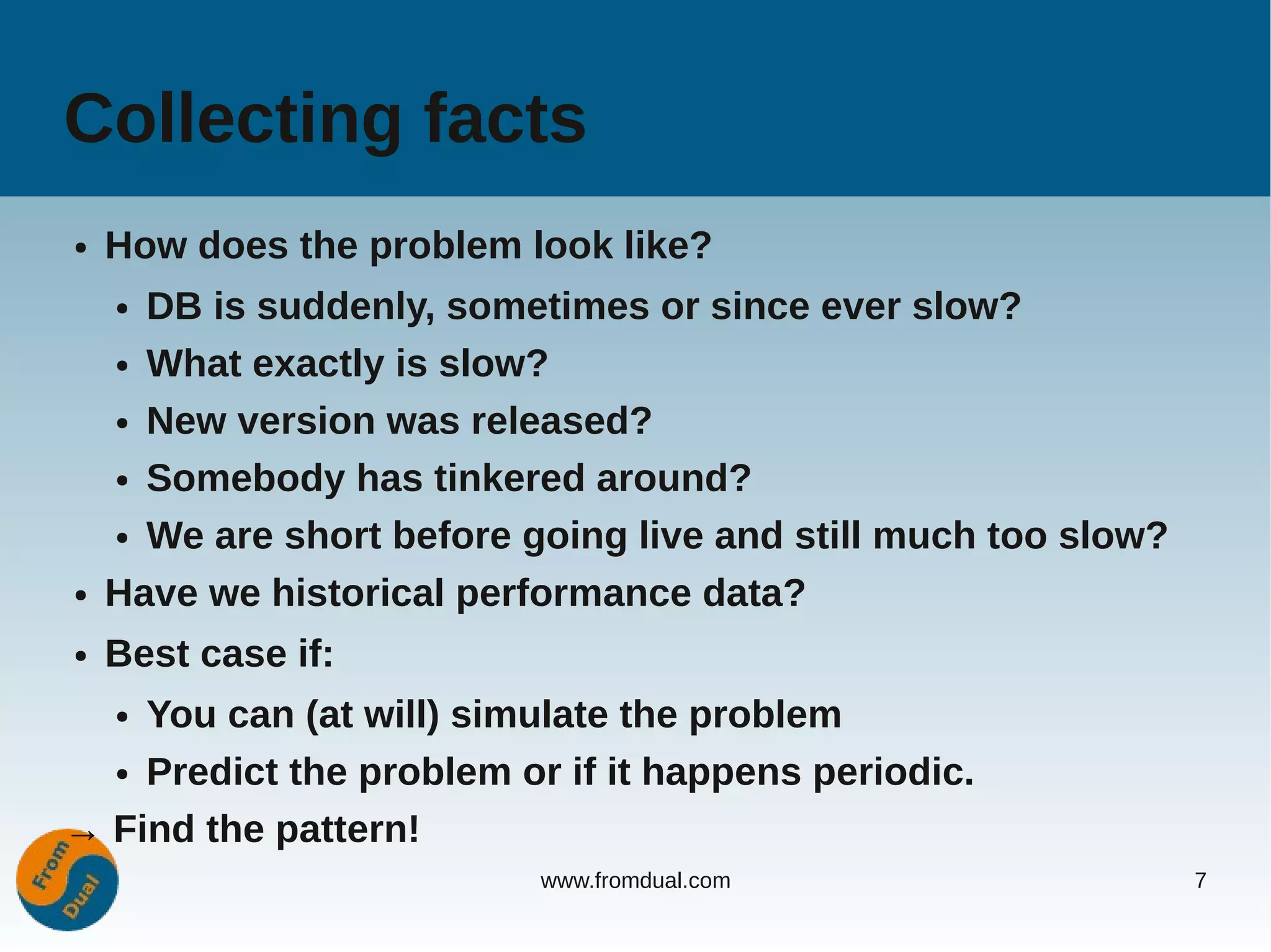 Collecting facts
●   How does the problem look like?
    ● DB is suddenly, sometimes or since ever slow?
    ● What exactly is slow?


    ● New version was released?


    ● Somebody has tinkered around?


    ● We are short before going live and still much too slow?


●   Have we historical performance data?
●   Best case if:
    You can (at will) simulate the problem
    ●


  ● Predict the problem or if it happens periodic.


→ Find the pattern!
                           www.fromdual.com                     7
 