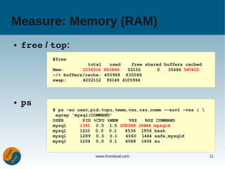 Measure: Memory (RAM)
●   free / top:
           #free
                        total   used    free shared buffers cached
           Mem:       1036016 983864   52152      0   35484 547432
           ­/+ buffers/cache: 400948  635068
           swap:      4202112  96148 4105964



●   ps
           # ps ­eo user,pid,%cpu,%mem,vsz,rsz,comm ­­sort ­vsz | 
            egrep 'mysql|COMMAND'
           USER       PID %CPU %MEM    VSZ   RSZ COMMAND
           mysql     1361  0.0  1.5 108368 16444 mysqld
           mysql     1210  0.0  0.1   4536  1956 bash
           mysql     1289  0.0  0.1   4060  1444 safe_mysqld
           mysql     1204  0.0  0.1   4048  1404 su


                          www.fromdual.com                            11
 