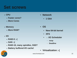 Set screws
●   CPU                                  ●   Network
    ●   Faster cores?                        ●    1 Gbit
    ●   More Cores

●   Memory                               ●   OS
    ●   More RAM?                            ●    New 64-bit kernel
                                             ●    XFS
●   I/O                                      ●    → I/O Scheduler
    ●   RAID-5 :-(
                                                   –   noop
    ●   SAN :-(                                    –   Deadline
    ●   RAID-10, many spindles, SSD?
    ●   Battery buffered I/O cache!
                                         ●   Virtualization :-(
                               www.fromdual.com                       15
 