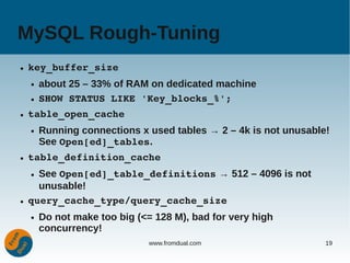MySQL Rough-Tuning
●   key_buffer_size
    ●   about 25 – 33% of RAM on dedicated machine
    ●   SHOW STATUS LIKE 'Key_blocks_%';
●   table_open_cache
    ●   Running connections x used tables → 2 – 4k is not unusable!
        See Open[ed]_tables.
●   table_definition_cache
    ● See Open[ed]_table_definitions → 512 – 4096 is not
      unusable!
●   query_cache_type/query_cache_size
    ●   Do not make too big (<= 128 M), bad for very high
        concurrency!
                               www.fromdual.com                   19
 