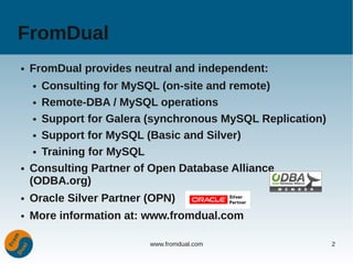 FromDual
●   FromDual provides neutral and independent:
    ●  Consulting for MySQL (on-site and remote)
     ● Remote-DBA / MySQL operations


     ● Support for Galera (synchronous MySQL Replication)


     ● Support for MySQL (Basic and Silver)


     ● Training for MySQL


●   Consulting Partner of Open Database Alliance
    (ODBA.org)
●   Oracle Silver Partner (OPN)
●   More information at: www.fromdual.com

                          www.fromdual.com                  2
 