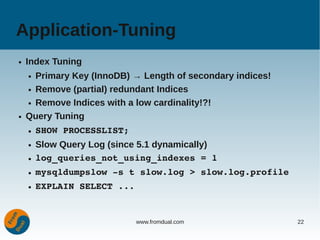 Application-Tuning
●   Index Tuning
    ● Primary Key (InnoDB) → Length of secondary indices!
    ● Remove (partial) redundant Indices


    ● Remove Indices with a low cardinality!?!


●   Query Tuning
    ●   SHOW PROCESSLIST;
    ●   Slow Query Log (since 5.1 dynamically)
    ●   log_queries_not_using_indexes = 1
    ●   mysqldumpslow ­s t slow.log > slow.log.profile
    ●   EXPLAIN SELECT ...


                             www.fromdual.com               22
 