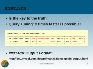 EXPLAIN
●    Is the key to the truth
●    Query Tuning: x times faster is possible!

    EXPLAIN SELECT * FROM test where name = 'Oli';

    +­­­­+­­­­­­­­­­­­­+­­­­­­­+­­­­­­+­­­­­­­­­­­­­­­+­­­­­­+­­­­­­­­­+­­­­­­+­­­­­­­­+­­­­­­­+
    | id | select_type | table | type | possible_keys | key  | key_len | ref  | rows   | Extra |
    +­­­­+­­­­­­­­­­­­­+­­­­­­­+­­­­­­+­­­­­­­­­­­­­­­+­­­­­­+­­­­­­­­­+­­­­­­+­­­­­­­­+­­­­­­­+
    |  1 | SIMPLE      | test  | ALL  | last          | NULL | NULL    | NULL | 261369 |       |
    +­­­­+­­­­­­­­­­­­­+­­­­­­­+­­­­­­+­­­­­­­­­­­­­­­+­­­­­­+­­­­­­­­­+­­­­­­+­­­­­­­­+­­­­­­­+




●    EXPLAIN Output Format:
     http://dev.mysql.com/doc/refman/5.5/en/explain-output.html
                                         www.fromdual.com                                          23
 