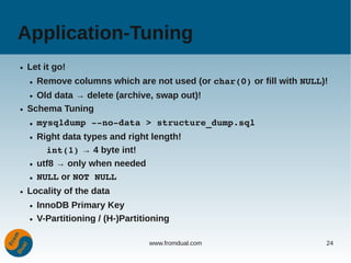 Application-Tuning
●   Let it go!
    ●   Remove columns which are not used (or char(0) or fill with NULL)!
    ● Old data → delete (archive, swap out)!
●   Schema Tuning
    ●   mysqldump ­­no­data > structure_dump.sql
    ●   Right data types and right length!
          int(1) → 4 byte int!
    ●   utf8 → only when needed
    ●   NULL or NOT NULL
●   Locality of the data
    ●   InnoDB Primary Key
    ●   V-Partitioning / (H-)Partitioning

                                    www.fromdual.com                    24
 