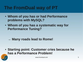 The FromDual way of PT
●   Whom of you has or had Performance
    problems with MySQL?
●   Whom of you has a systematic way for
    Performance Tuning?


    → Many roads lead to Rome!

●   Starting point: Customer cries because he
    has a Performance Problem!
                     www.fromdual.com           5
 