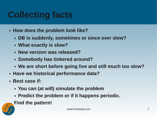 Collecting facts
●   How does the problem look like?
    ● DB is suddenly, sometimes or since ever slow?
    ● What exactly is slow?


    ● New version was released?


    ● Somebody has tinkered around?


    ● We are short before going live and still much too slow?


●   Have we historical performance data?
●   Best case if:
    You can (at will) simulate the problem
    ●


  ● Predict the problem or if it happens periodic.


→ Find the pattern!
                           www.fromdual.com                     7
 
