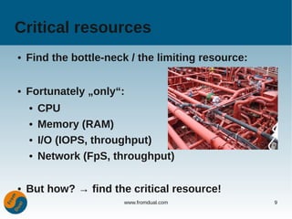 Critical resources
●   Find the bottle-neck / the limiting resource:

●   Fortunately „only“:
    ●   CPU
    ●   Memory (RAM)
    ●   I/O (IOPS, throughput)
    ●   Network (FpS, throughput)

●   But how? → find the critical resource!
                       www.fromdual.com             9
 