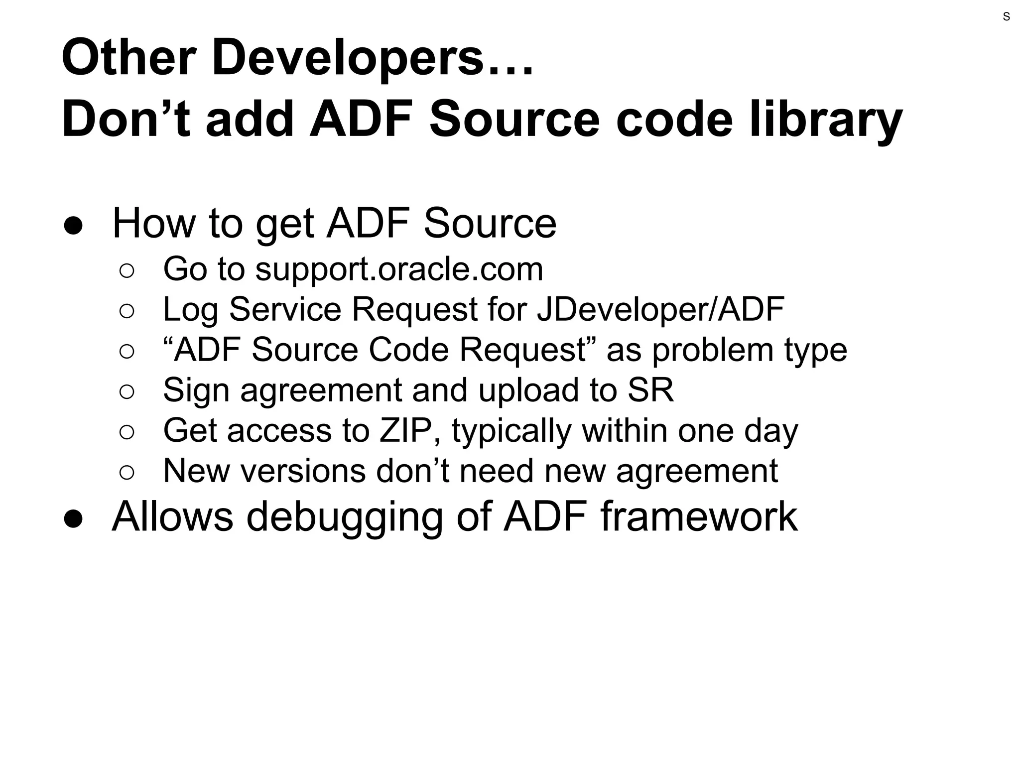 S

Other Developers…
Don’t add ADF Source code library
● How to get ADF Source
○
○
○
○
○
○

Go to support.oracle.com
Log Service Request for JDeveloper/ADF
“ADF Source Code Request” as problem type
Sign agreement and upload to SR
Get access to ZIP, typically within one day
New versions don’t need new agreement

● Allows debugging of ADF framework

 